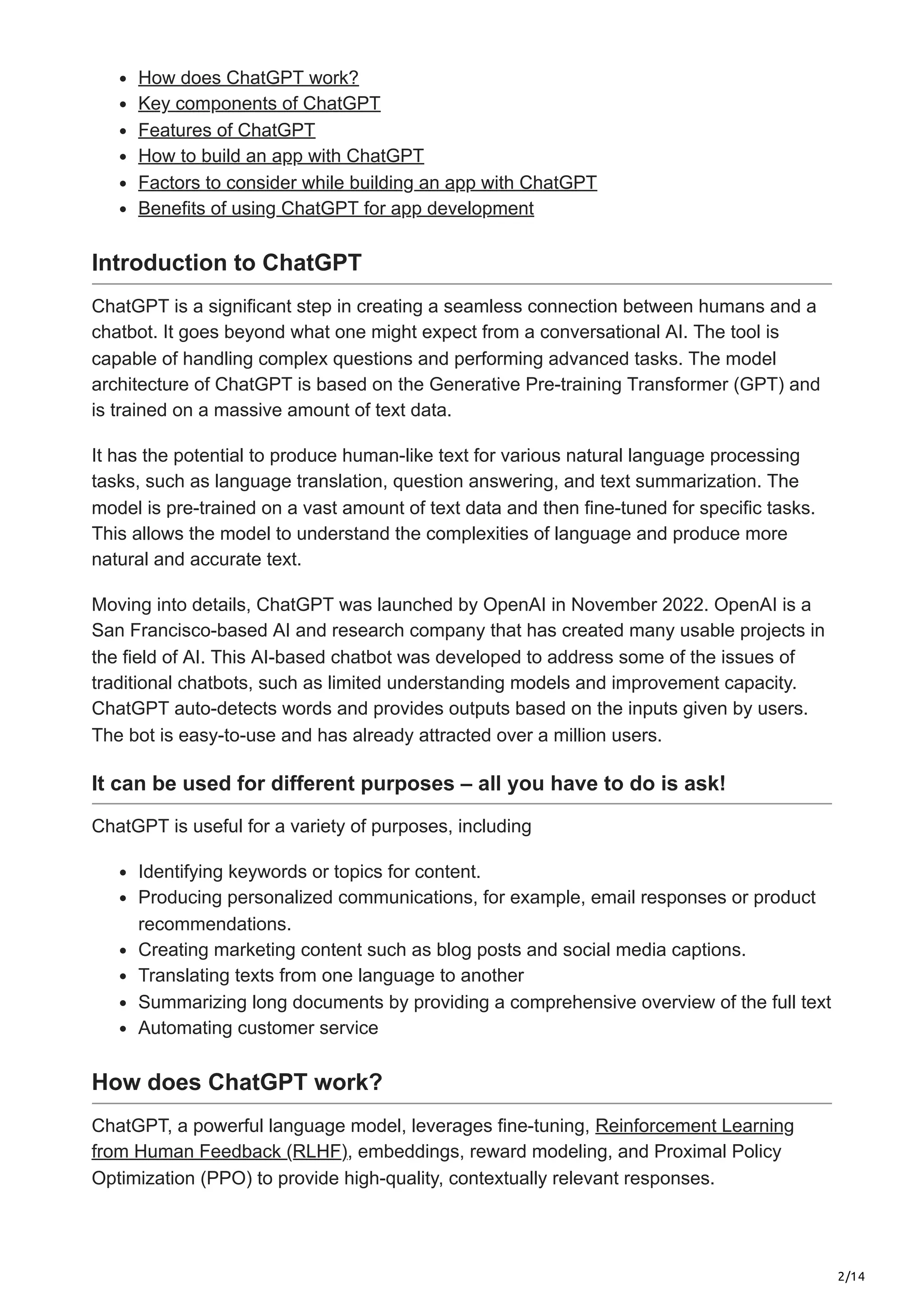 2/14
How does ChatGPT work?
Key components of ChatGPT
Features of ChatGPT
How to build an app with ChatGPT
Factors to consider while building an app with ChatGPT
Benefits of using ChatGPT for app development
Introduction to ChatGPT
ChatGPT is a significant step in creating a seamless connection between humans and a
chatbot. It goes beyond what one might expect from a conversational AI. The tool is
capable of handling complex questions and performing advanced tasks. The model
architecture of ChatGPT is based on the Generative Pre-training Transformer (GPT) and
is trained on a massive amount of text data.
It has the potential to produce human-like text for various natural language processing
tasks, such as language translation, question answering, and text summarization. The
model is pre-trained on a vast amount of text data and then fine-tuned for specific tasks.
This allows the model to understand the complexities of language and produce more
natural and accurate text.
Moving into details, ChatGPT was launched by OpenAI in November 2022. OpenAI is a
San Francisco-based AI and research company that has created many usable projects in
the field of AI. This AI-based chatbot was developed to address some of the issues of
traditional chatbots, such as limited understanding models and improvement capacity.
ChatGPT auto-detects words and provides outputs based on the inputs given by users.
The bot is easy-to-use and has already attracted over a million users.
It can be used for different purposes – all you have to do is ask!
ChatGPT is useful for a variety of purposes, including
Identifying keywords or topics for content.
Producing personalized communications, for example, email responses or product
recommendations.
Creating marketing content such as blog posts and social media captions.
Translating texts from one language to another
Summarizing long documents by providing a comprehensive overview of the full text
Automating customer service
How does ChatGPT work?
ChatGPT, a powerful language model, leverages fine-tuning, Reinforcement Learning
from Human Feedback (RLHF), embeddings, reward modeling, and Proximal Policy
Optimization (PPO) to provide high-quality, contextually relevant responses.
 