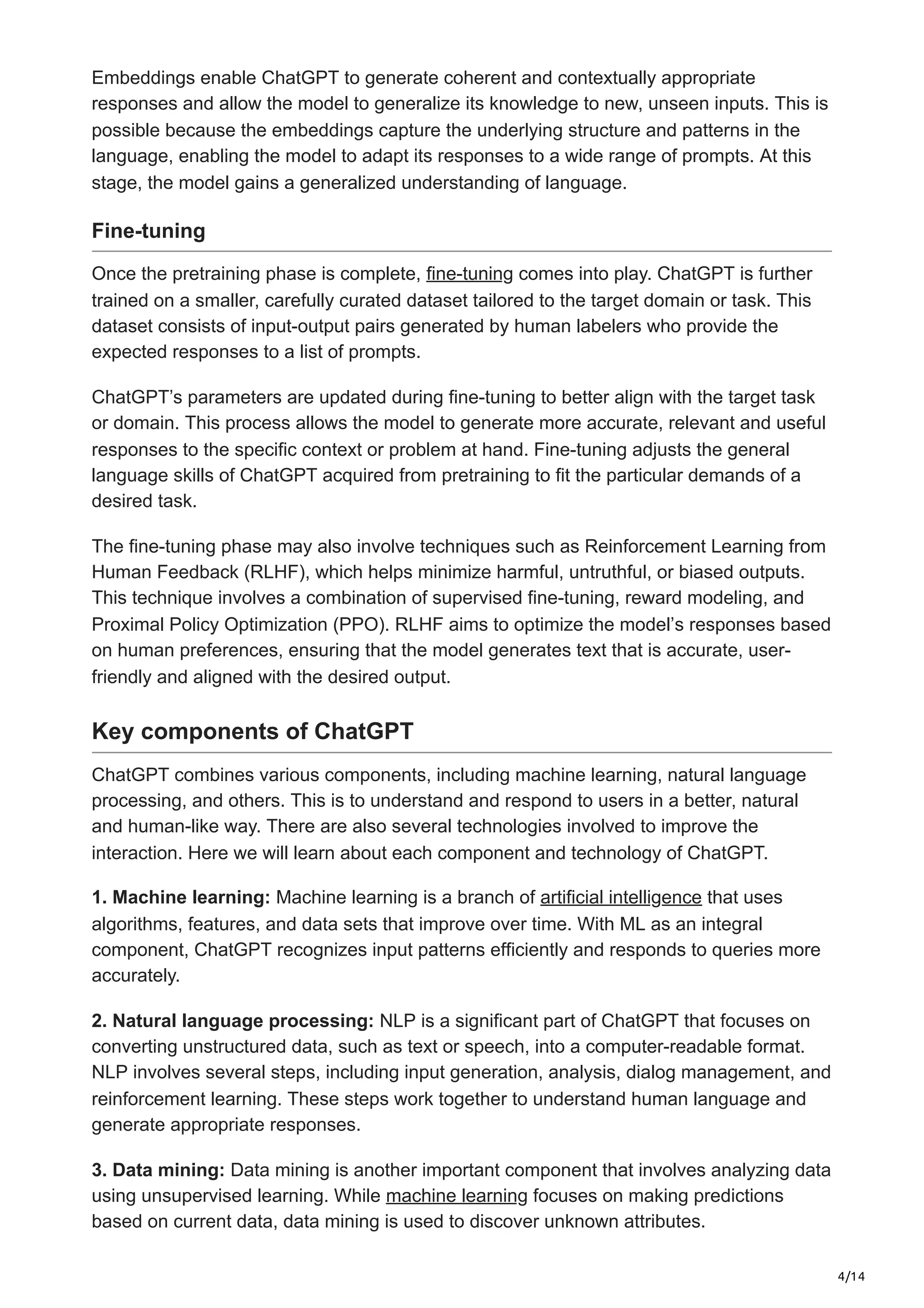 4/14
Embeddings enable ChatGPT to generate coherent and contextually appropriate
responses and allow the model to generalize its knowledge to new, unseen inputs. This is
possible because the embeddings capture the underlying structure and patterns in the
language, enabling the model to adapt its responses to a wide range of prompts. At this
stage, the model gains a generalized understanding of language.
Fine-tuning
Once the pretraining phase is complete, fine-tuning comes into play. ChatGPT is further
trained on a smaller, carefully curated dataset tailored to the target domain or task. This
dataset consists of input-output pairs generated by human labelers who provide the
expected responses to a list of prompts.
ChatGPT’s parameters are updated during fine-tuning to better align with the target task
or domain. This process allows the model to generate more accurate, relevant and useful
responses to the specific context or problem at hand. Fine-tuning adjusts the general
language skills of ChatGPT acquired from pretraining to fit the particular demands of a
desired task.
The fine-tuning phase may also involve techniques such as Reinforcement Learning from
Human Feedback (RLHF), which helps minimize harmful, untruthful, or biased outputs.
This technique involves a combination of supervised fine-tuning, reward modeling, and
Proximal Policy Optimization (PPO). RLHF aims to optimize the model’s responses based
on human preferences, ensuring that the model generates text that is accurate, user-
friendly and aligned with the desired output.
Key components of ChatGPT
ChatGPT combines various components, including machine learning, natural language
processing, and others. This is to understand and respond to users in a better, natural
and human-like way. There are also several technologies involved to improve the
interaction. Here we will learn about each component and technology of ChatGPT.
1. Machine learning: Machine learning is a branch of artificial intelligence that uses
algorithms, features, and data sets that improve over time. With ML as an integral
component, ChatGPT recognizes input patterns efficiently and responds to queries more
accurately.
2. Natural language processing: NLP is a significant part of ChatGPT that focuses on
converting unstructured data, such as text or speech, into a computer-readable format.
NLP involves several steps, including input generation, analysis, dialog management, and
reinforcement learning. These steps work together to understand human language and
generate appropriate responses.
3. Data mining: Data mining is another important component that involves analyzing data
using unsupervised learning. While machine learning focuses on making predictions
based on current data, data mining is used to discover unknown attributes.
 