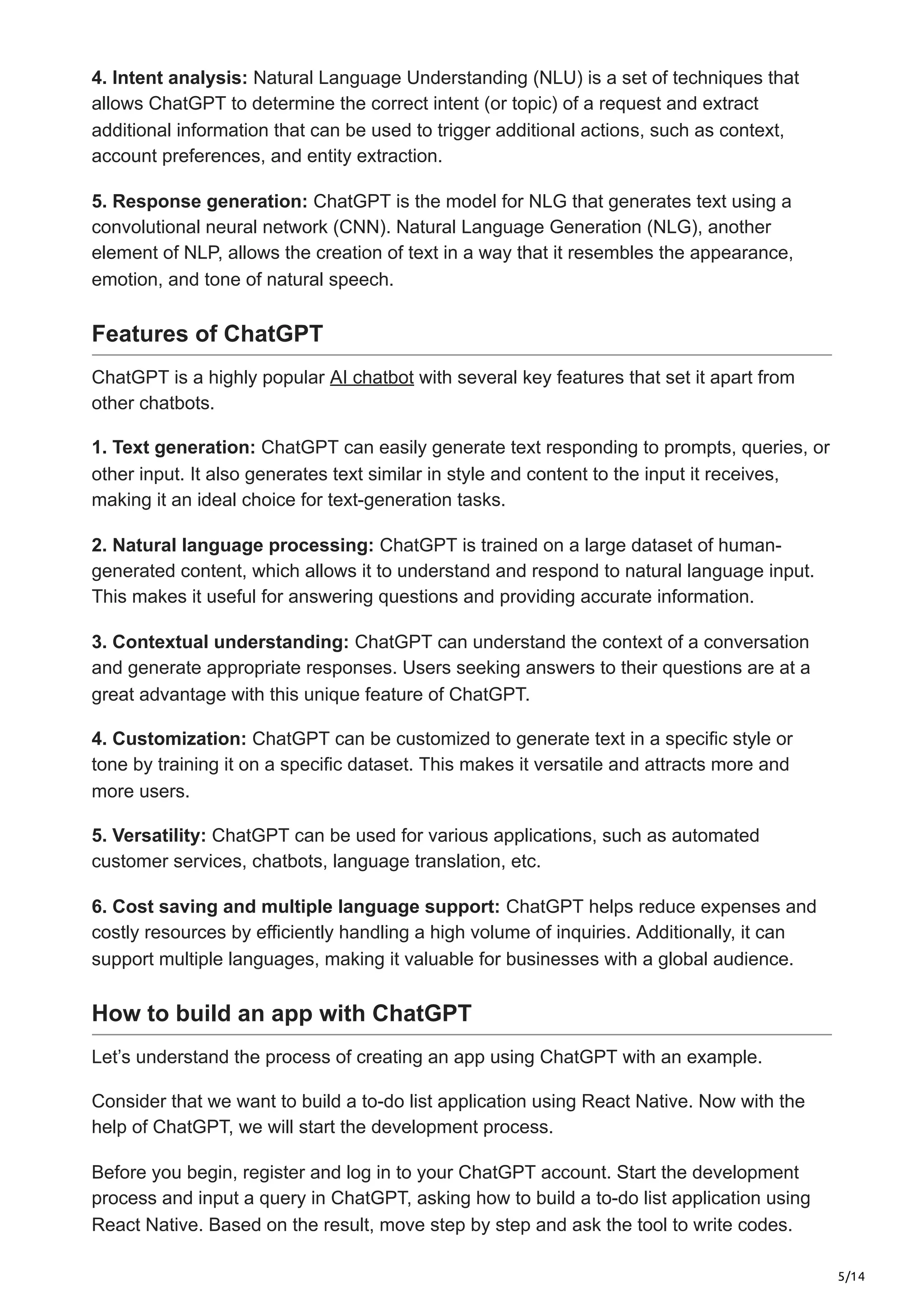 5/14
4. Intent analysis: Natural Language Understanding (NLU) is a set of techniques that
allows ChatGPT to determine the correct intent (or topic) of a request and extract
additional information that can be used to trigger additional actions, such as context,
account preferences, and entity extraction.
5. Response generation: ChatGPT is the model for NLG that generates text using a
convolutional neural network (CNN). Natural Language Generation (NLG), another
element of NLP, allows the creation of text in a way that it resembles the appearance,
emotion, and tone of natural speech.
Features of ChatGPT
ChatGPT is a highly popular AI chatbot with several key features that set it apart from
other chatbots.
1. Text generation: ChatGPT can easily generate text responding to prompts, queries, or
other input. It also generates text similar in style and content to the input it receives,
making it an ideal choice for text-generation tasks.
2. Natural language processing: ChatGPT is trained on a large dataset of human-
generated content, which allows it to understand and respond to natural language input.
This makes it useful for answering questions and providing accurate information.
3. Contextual understanding: ChatGPT can understand the context of a conversation
and generate appropriate responses. Users seeking answers to their questions are at a
great advantage with this unique feature of ChatGPT.
4. Customization: ChatGPT can be customized to generate text in a specific style or
tone by training it on a specific dataset. This makes it versatile and attracts more and
more users.
5. Versatility: ChatGPT can be used for various applications, such as automated
customer services, chatbots, language translation, etc.
6. Cost saving and multiple language support: ChatGPT helps reduce expenses and
costly resources by efficiently handling a high volume of inquiries. Additionally, it can
support multiple languages, making it valuable for businesses with a global audience.
How to build an app with ChatGPT
Let’s understand the process of creating an app using ChatGPT with an example.
Consider that we want to build a to-do list application using React Native. Now with the
help of ChatGPT, we will start the development process.
Before you begin, register and log in to your ChatGPT account. Start the development
process and input a query in ChatGPT, asking how to build a to-do list application using
React Native. Based on the result, move step by step and ask the tool to write codes.
 