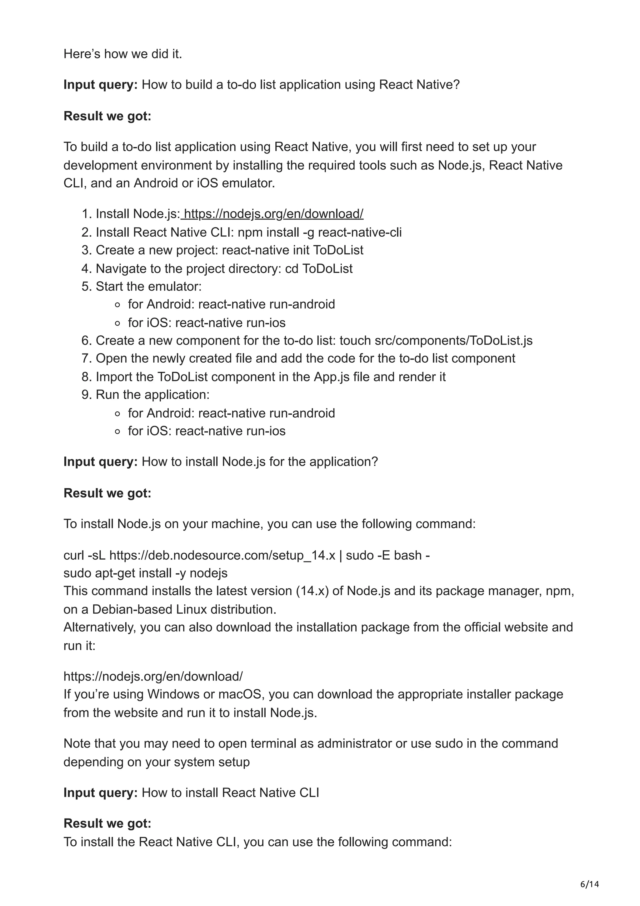6/14
Here’s how we did it.
Input query: How to build a to-do list application using React Native?
Result we got:
To build a to-do list application using React Native, you will first need to set up your
development environment by installing the required tools such as Node.js, React Native
CLI, and an Android or iOS emulator.
1. Install Node.js: https://nodejs.org/en/download/
2. Install React Native CLI: npm install -g react-native-cli
3. Create a new project: react-native init ToDoList
4. Navigate to the project directory: cd ToDoList
5. Start the emulator:
for Android: react-native run-android
for iOS: react-native run-ios
6. Create a new component for the to-do list: touch src/components/ToDoList.js
7. Open the newly created file and add the code for the to-do list component
8. Import the ToDoList component in the App.js file and render it
9. Run the application:
for Android: react-native run-android
for iOS: react-native run-ios
Input query: How to install Node.js for the application?
Result we got:
To install Node.js on your machine, you can use the following command:
curl -sL https://deb.nodesource.com/setup_14.x | sudo -E bash -
sudo apt-get install -y nodejs
This command installs the latest version (14.x) of Node.js and its package manager, npm,
on a Debian-based Linux distribution.
Alternatively, you can also download the installation package from the official website and
run it:
https://nodejs.org/en/download/
If you’re using Windows or macOS, you can download the appropriate installer package
from the website and run it to install Node.js.
Note that you may need to open terminal as administrator or use sudo in the command
depending on your system setup
Input query: How to install React Native CLI
Result we got:
To install the React Native CLI, you can use the following command:
 