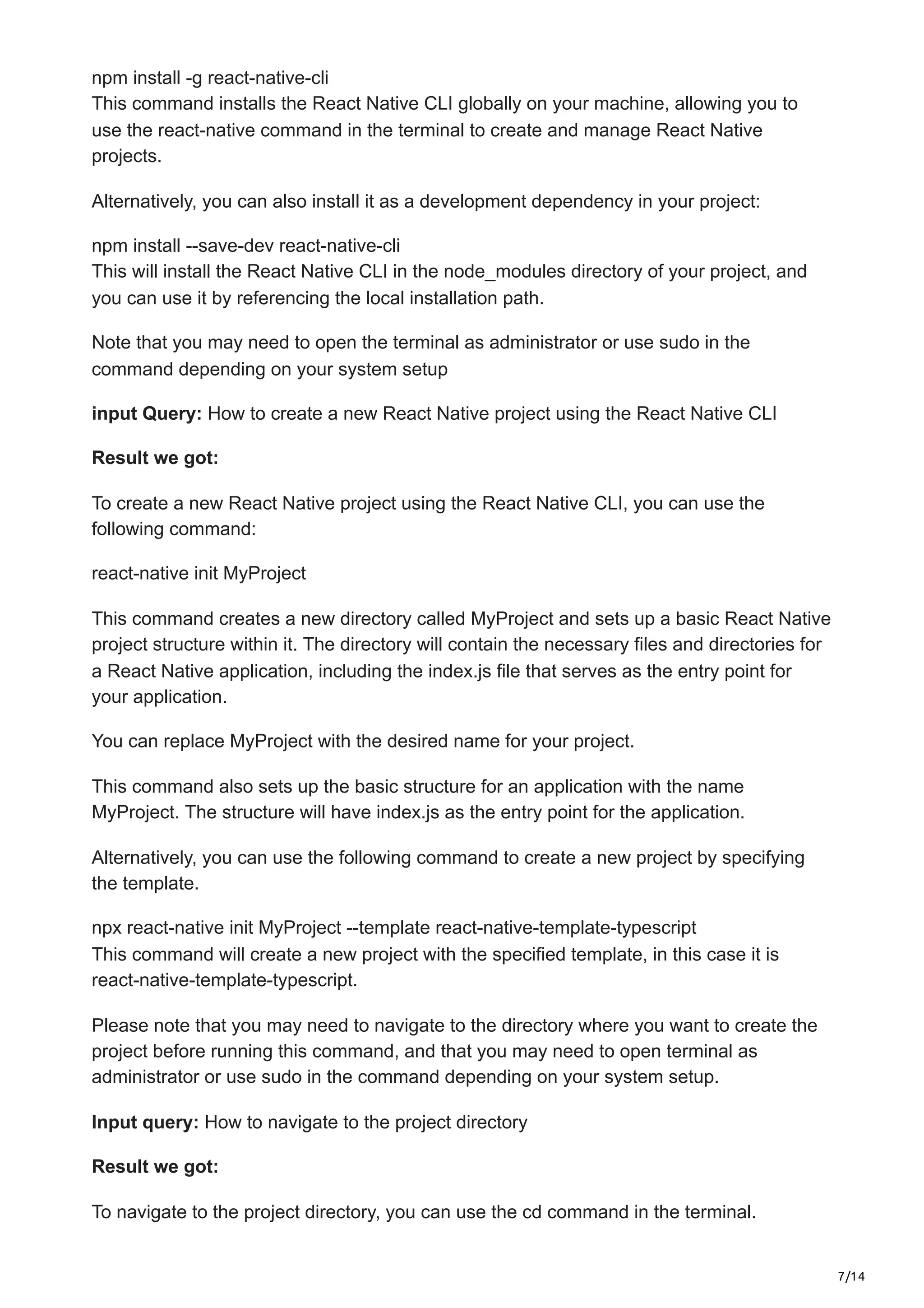 7/14
npm install -g react-native-cli
This command installs the React Native CLI globally on your machine, allowing you to
use the react-native command in the terminal to create and manage React Native
projects.
Alternatively, you can also install it as a development dependency in your project:
npm install --save-dev react-native-cli
This will install the React Native CLI in the node_modules directory of your project, and
you can use it by referencing the local installation path.
Note that you may need to open the terminal as administrator or use sudo in the
command depending on your system setup
input Query: How to create a new React Native project using the React Native CLI
Result we got:
To create a new React Native project using the React Native CLI, you can use the
following command:
react-native init MyProject
This command creates a new directory called MyProject and sets up a basic React Native
project structure within it. The directory will contain the necessary files and directories for
a React Native application, including the index.js file that serves as the entry point for
your application.
You can replace MyProject with the desired name for your project.
This command also sets up the basic structure for an application with the name
MyProject. The structure will have index.js as the entry point for the application.
Alternatively, you can use the following command to create a new project by specifying
the template.
npx react-native init MyProject --template react-native-template-typescript
This command will create a new project with the specified template, in this case it is
react-native-template-typescript.
Please note that you may need to navigate to the directory where you want to create the
project before running this command, and that you may need to open terminal as
administrator or use sudo in the command depending on your system setup.
Input query: How to navigate to the project directory
Result we got:
To navigate to the project directory, you can use the cd command in the terminal.
 