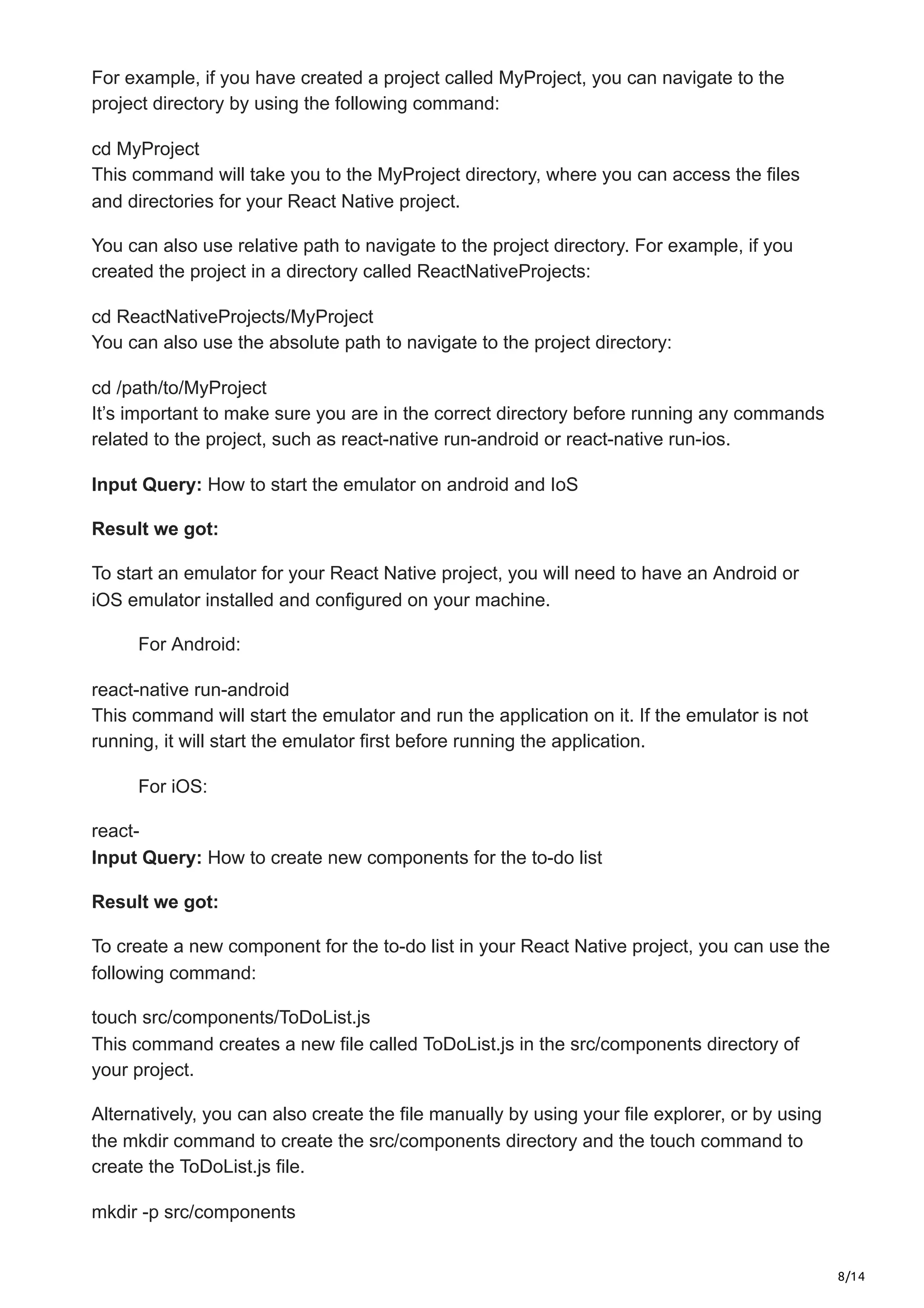 8/14
For example, if you have created a project called MyProject, you can navigate to the
project directory by using the following command:
cd MyProject
This command will take you to the MyProject directory, where you can access the files
and directories for your React Native project.
You can also use relative path to navigate to the project directory. For example, if you
created the project in a directory called ReactNativeProjects:
cd ReactNativeProjects/MyProject
You can also use the absolute path to navigate to the project directory:
cd /path/to/MyProject
It’s important to make sure you are in the correct directory before running any commands
related to the project, such as react-native run-android or react-native run-ios.
Input Query: How to start the emulator on android and IoS
Result we got:
To start an emulator for your React Native project, you will need to have an Android or
iOS emulator installed and configured on your machine.
For Android:
react-native run-android
This command will start the emulator and run the application on it. If the emulator is not
running, it will start the emulator first before running the application.
For iOS:
react-
Input Query: How to create new components for the to-do list
Result we got:
To create a new component for the to-do list in your React Native project, you can use the
following command:
touch src/components/ToDoList.js
This command creates a new file called ToDoList.js in the src/components directory of
your project.
Alternatively, you can also create the file manually by using your file explorer, or by using
the mkdir command to create the src/components directory and the touch command to
create the ToDoList.js file.
mkdir -p src/components
 