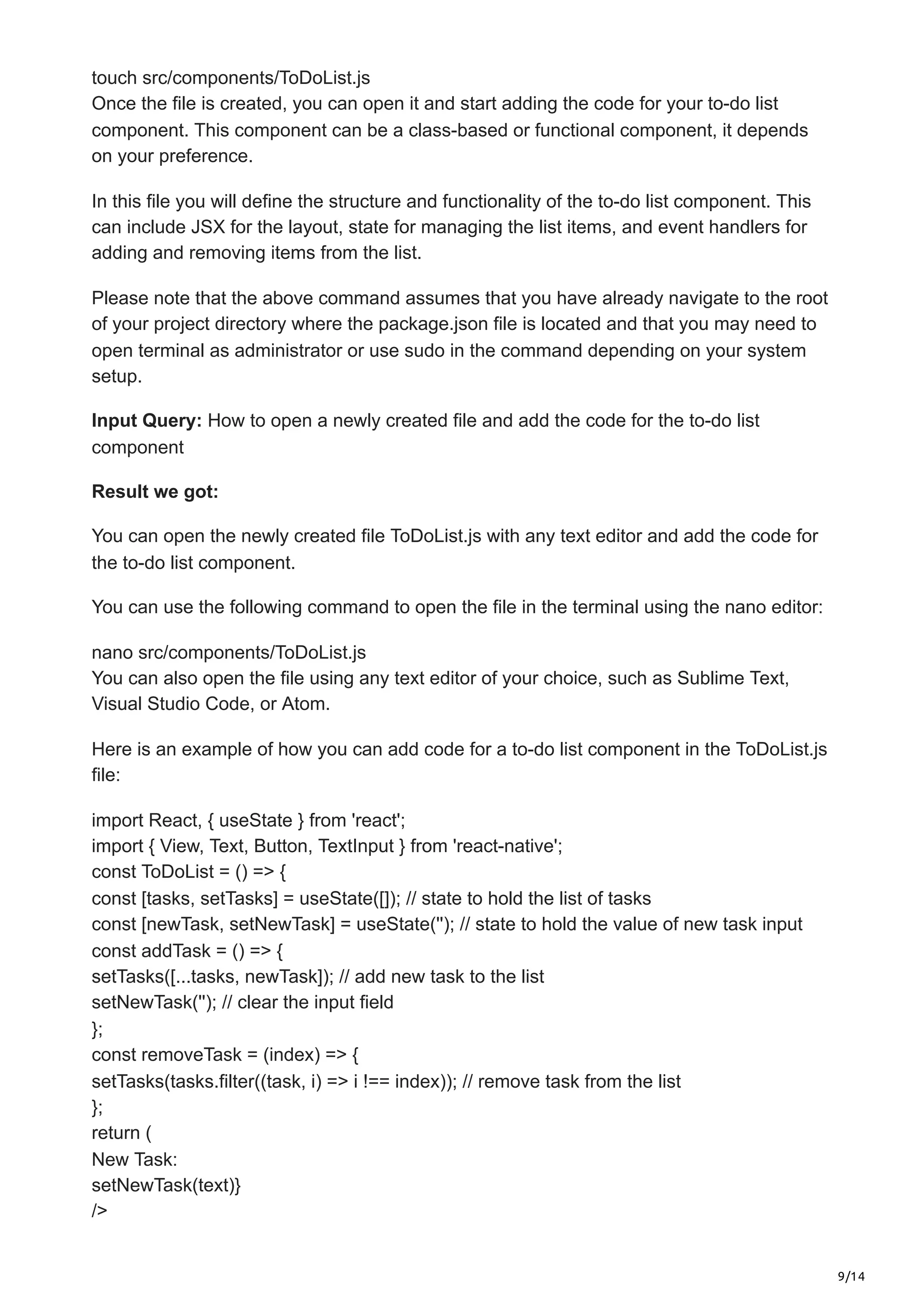 9/14
touch src/components/ToDoList.js
Once the file is created, you can open it and start adding the code for your to-do list
component. This component can be a class-based or functional component, it depends
on your preference.
In this file you will define the structure and functionality of the to-do list component. This
can include JSX for the layout, state for managing the list items, and event handlers for
adding and removing items from the list.
Please note that the above command assumes that you have already navigate to the root
of your project directory where the package.json file is located and that you may need to
open terminal as administrator or use sudo in the command depending on your system
setup.
Input Query: How to open a newly created file and add the code for the to-do list
component
Result we got:
You can open the newly created file ToDoList.js with any text editor and add the code for
the to-do list component.
You can use the following command to open the file in the terminal using the nano editor:
nano src/components/ToDoList.js
You can also open the file using any text editor of your choice, such as Sublime Text,
Visual Studio Code, or Atom.
Here is an example of how you can add code for a to-do list component in the ToDoList.js
file:
import React, { useState } from 'react';
import { View, Text, Button, TextInput } from 'react-native';
const ToDoList = () => {
const [tasks, setTasks] = useState([]); // state to hold the list of tasks
const [newTask, setNewTask] = useState(''); // state to hold the value of new task input
const addTask = () => {
setTasks([...tasks, newTask]); // add new task to the list
setNewTask(''); // clear the input field
};
const removeTask = (index) => {
setTasks(tasks.filter((task, i) => i !== index)); // remove task from the list
};
return (
New Task:
setNewTask(text)}
/>
 