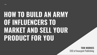 HOW TO BUILD AN ARMY
OF INFLUENCERS TO
MARKET AND SELL YOUR
PRODUCT FOR YOU
TOM MORKES
CEO of Insurgent Publishing
 