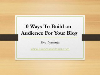 .Eve Namuju
www.esuccessadvisor.com
10 Ways To Build an
Audience For Your Blog
 