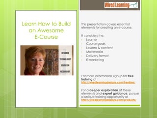 Learn How to Build
an Awesome
E-Course

This presentation covers essential
elements for creating an e-course.
It considers the:
•
Learner
•
Course goals
•
Lessons & content
•
Multimedia
•
Delivery format
•
E-marketing

For more information signup for free
training at

http://wiredlearningdesigns.com/freebies/

For a deeper exploration of these
elements and expert guidance, pursue
a unique training opportunity at
http://wiredlearningdesigns.com/products/

 