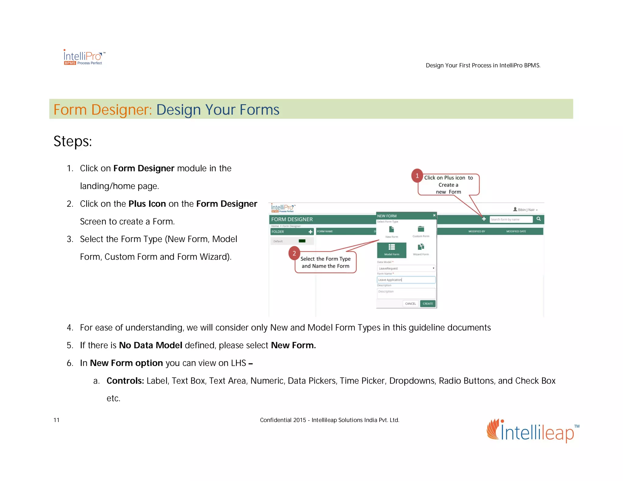 Design Your First Process in IntelliPro BPMS.
11 Confidential 2015 - Intellileap Solutions India Pvt. Ltd.
Form Designer: Design Your Forms
Steps:
1. Click on Form Designer module in the
landing/home page.
2. Click on the Plus Icon on the Form Designer
Screen to create a Form.
3. Select the Form Type (New Form, Model
Form, Custom Form and Form Wizard).
4. For ease of understanding, we will consider only New and Model Form Types in this guideline documents
5. If there is No Data Model defined, please select New Form.
6. In New Form option you can view on LHS –
a. Controls: Label, Text Box, Text Area, Numeric, Data Pickers, Time Picker, Dropdowns, Radio Buttons, and Check Box
etc.
 