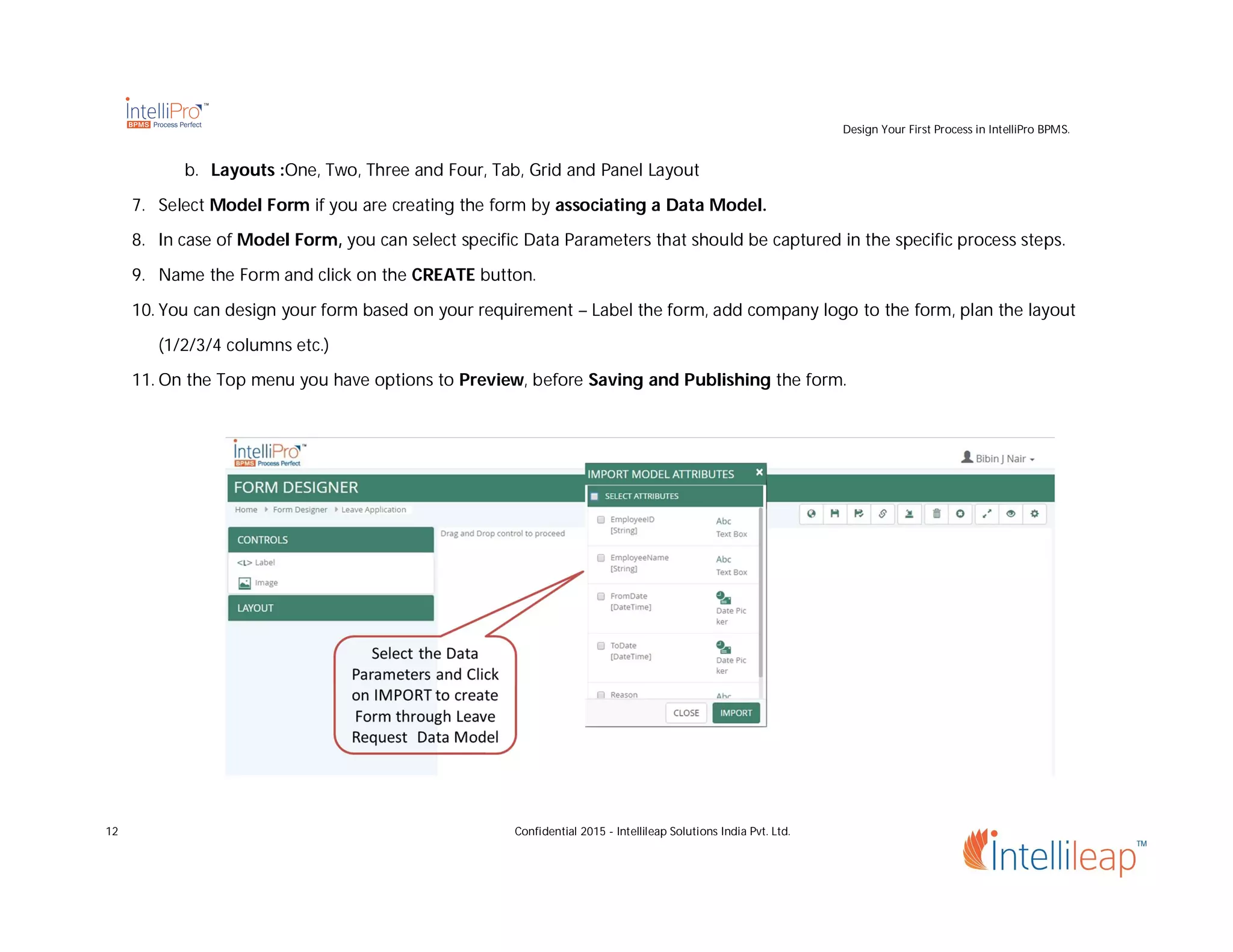Design Your First Process in IntelliPro BPMS.
12 Confidential 2015 - Intellileap Solutions India Pvt. Ltd.
b. Layouts :One, Two, Three and Four, Tab, Grid and Panel Layout
7. Select Model Form if you are creating the form by associating a Data Model.
8. In case of Model Form, you can select specific Data Parameters that should be captured in the specific process steps.
9. Name the Form and click on the CREATE button.
10. You can design your form based on your requirement – Label the form, add company logo to the form, plan the layout
(1/2/3/4 columns etc.)
11. On the Top menu you have options to Preview, before Saving and Publishing the form.
 