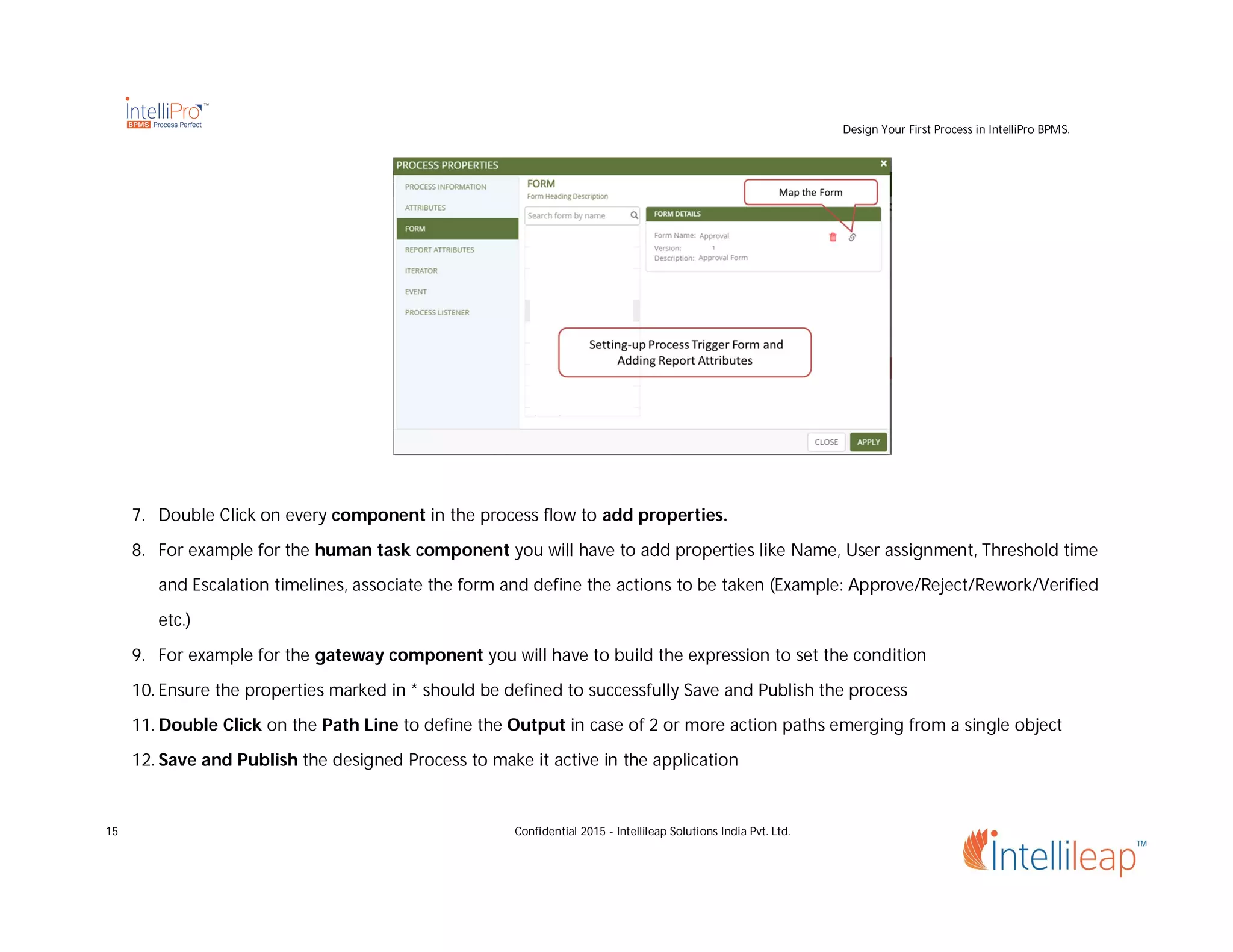 Design Your First Process in IntelliPro BPMS.
15 Confidential 2015 - Intellileap Solutions India Pvt. Ltd.
7. Double Click on every component in the process flow to add properties.
8. For example for the human task component you will have to add properties like Name, User assignment, Threshold time
and Escalation timelines, associate the form and define the actions to be taken (Example: Approve/Reject/Rework/Verified
etc.)
9. For example for the gateway component you will have to build the expression to set the condition
10. Ensure the properties marked in * should be defined to successfully Save and Publish the process
11. Double Click on the Path Line to define the Output in case of 2 or more action paths emerging from a single object
12. Save and Publish the designed Process to make it active in the application
 