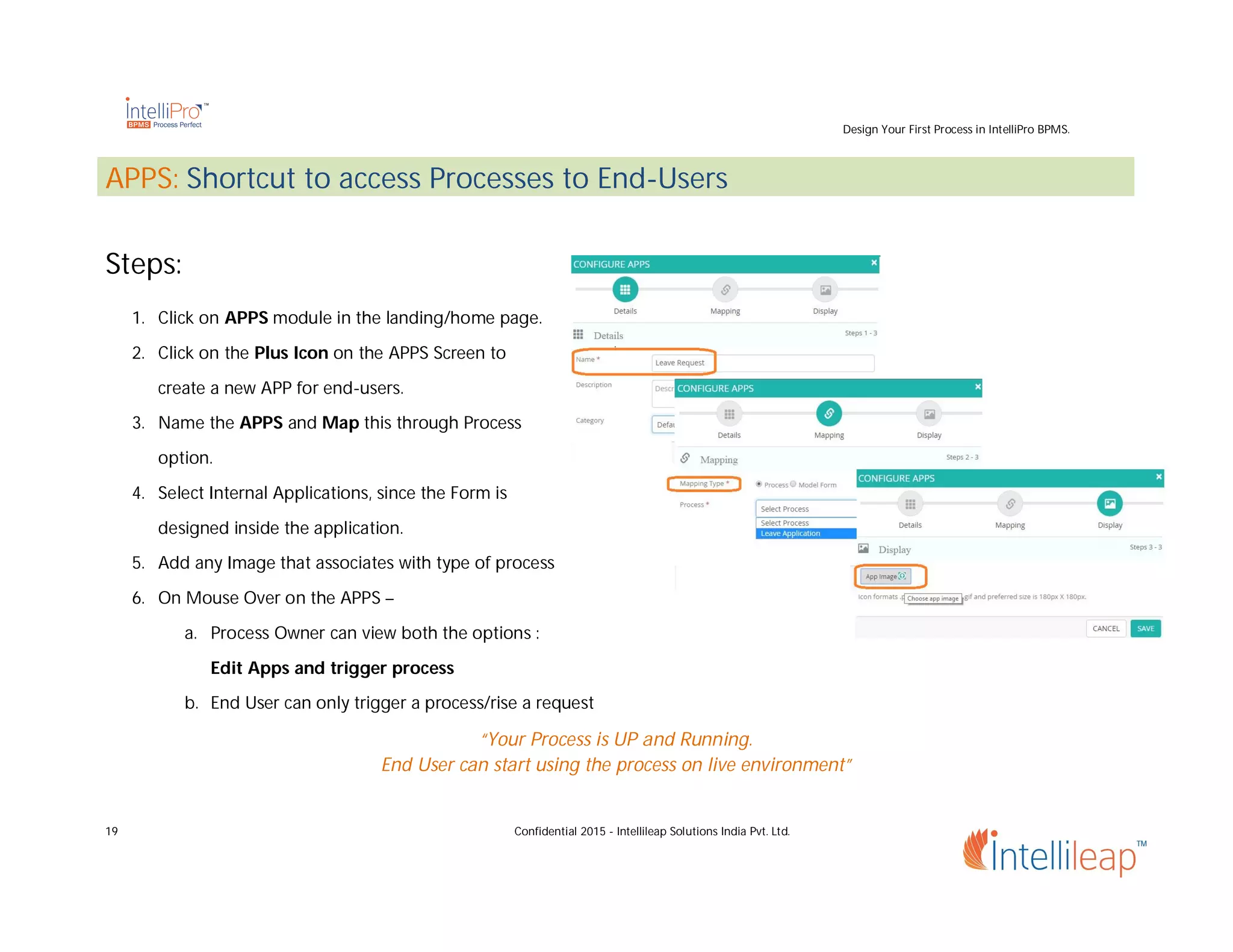 Design Your First Process in IntelliPro BPMS.
19 Confidential 2015 - Intellileap Solutions India Pvt. Ltd.
APPS: Shortcut to access Processes to End-Users
Steps:
1. Click on APPS module in the landing/home page.
2. Click on the Plus Icon on the APPS Screen to
create a new APP for end-users.
3. Name the APPS and Map this through Process
option.
4. Select Internal Applications, since the Form is
designed inside the application.
5. Add any Image that associates with type of process
6. On Mouse Over on the APPS –
a. Process Owner can view both the options :
Edit Apps and trigger process
b. End User can only trigger a process/rise a request
“Your Process is UP and Running.
End User can start using the process on live environment”
 