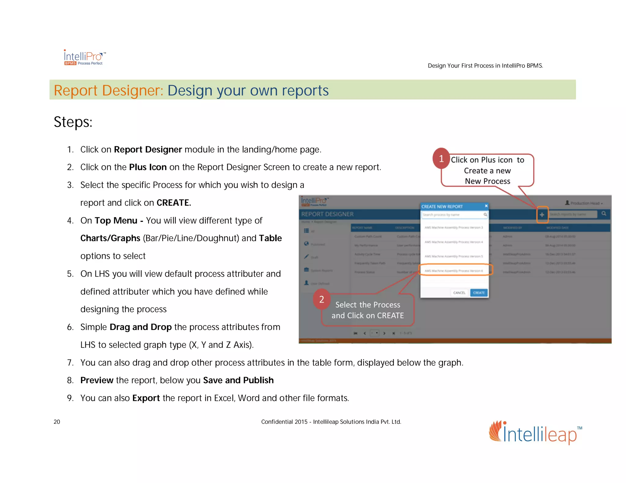 Design Your First Process in IntelliPro BPMS.
20 Confidential 2015 - Intellileap Solutions India Pvt. Ltd.
Report Designer: Design your own reports
Steps:
1. Click on Report Designer module in the landing/home page.
2. Click on the Plus Icon on the Report Designer Screen to create a new report.
3. Select the specific Process for which you wish to design a
report and click on CREATE.
4. On Top Menu - You will view different type of
Charts/Graphs (Bar/Pie/Line/Doughnut) and Table
options to select
5. On LHS you will view default process attributer and
defined attributer which you have defined while
designing the process
6. Simple Drag and Drop the process attributes from
LHS to selected graph type (X, Y and Z Axis).
7. You can also drag and drop other process attributes in the table form, displayed below the graph.
8. Preview the report, below you Save and Publish
9. You can also Export the report in Excel, Word and other file formats.
 