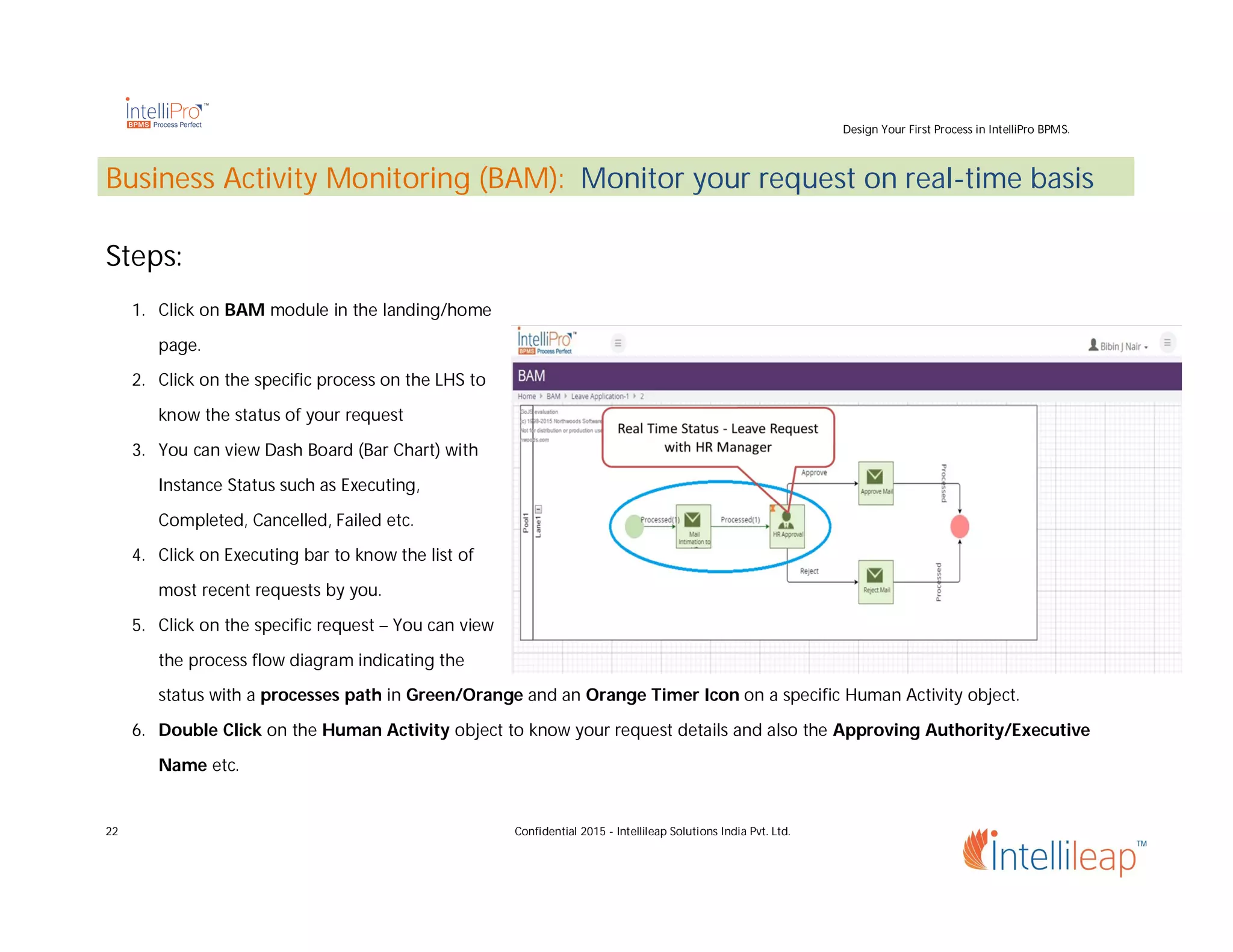 Design Your First Process in IntelliPro BPMS.
22 Confidential 2015 - Intellileap Solutions India Pvt. Ltd.
Business Activity Monitoring (BAM): Monitor your request on real-time basis
Steps:
1. Click on BAM module in the landing/home
page.
2. Click on the specific process on the LHS to
know the status of your request
3. You can view Dash Board (Bar Chart) with
Instance Status such as Executing,
Completed, Cancelled, Failed etc.
4. Click on Executing bar to know the list of
most recent requests by you.
5. Click on the specific request – You can view
the process flow diagram indicating the
status with a processes path in Green/Orange and an Orange Timer Icon on a specific Human Activity object.
6. Double Click on the Human Activity object to know your request details and also the Approving Authority/Executive
Name etc.
 
