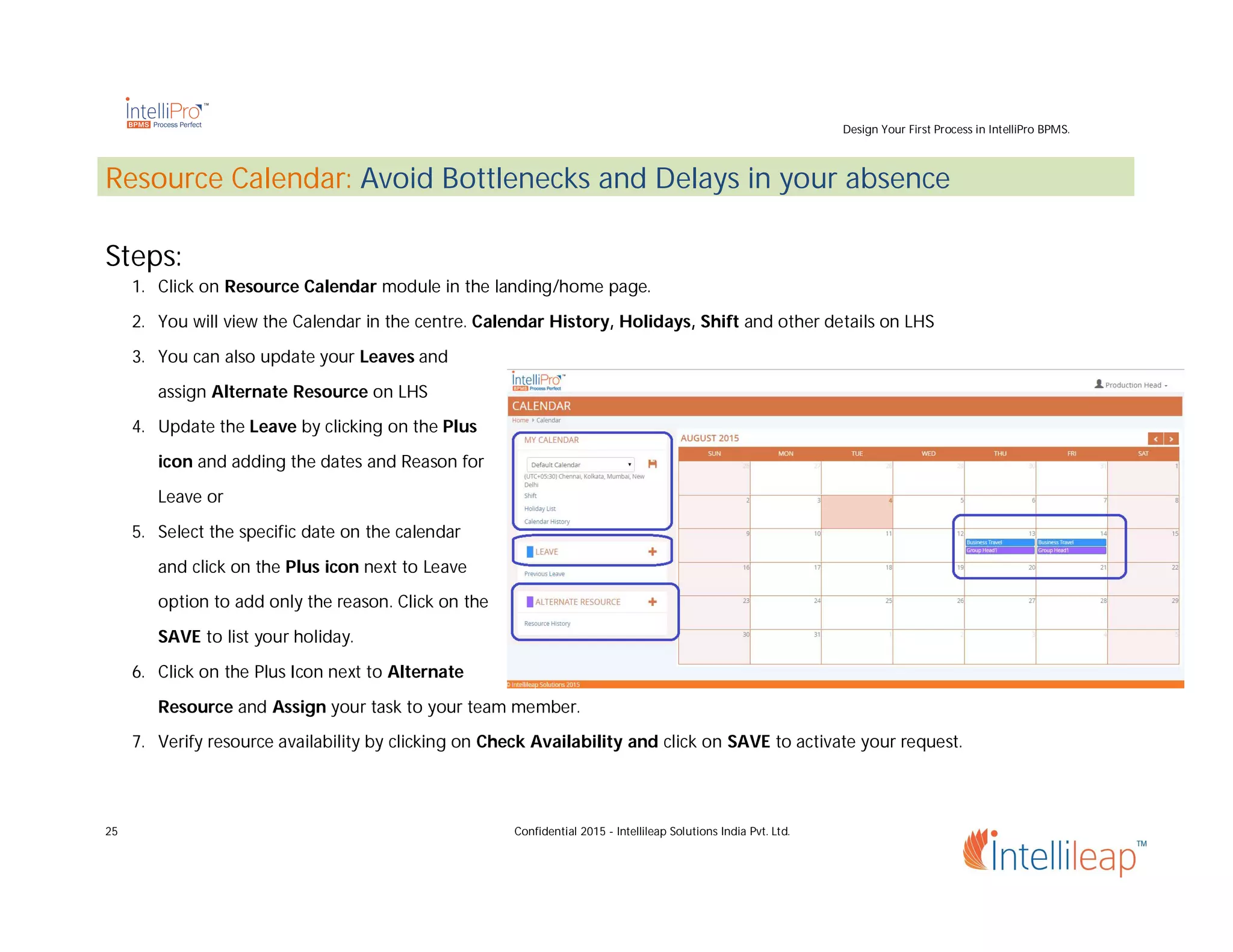 Design Your First Process in IntelliPro BPMS.
25 Confidential 2015 - Intellileap Solutions India Pvt. Ltd.
Resource Calendar: Avoid Bottlenecks and Delays in your absence
Steps:
1. Click on Resource Calendar module in the landing/home page.
2. You will view the Calendar in the centre. Calendar History, Holidays, Shift and other details on LHS
3. You can also update your Leaves and
assign Alternate Resource on LHS
4. Update the Leave by clicking on the Plus
icon and adding the dates and Reason for
Leave or
5. Select the specific date on the calendar
and click on the Plus icon next to Leave
option to add only the reason. Click on the
SAVE to list your holiday.
6. Click on the Plus Icon next to Alternate
Resource and Assign your task to your team member.
7. Verify resource availability by clicking on Check Availability and click on SAVE to activate your request.
 