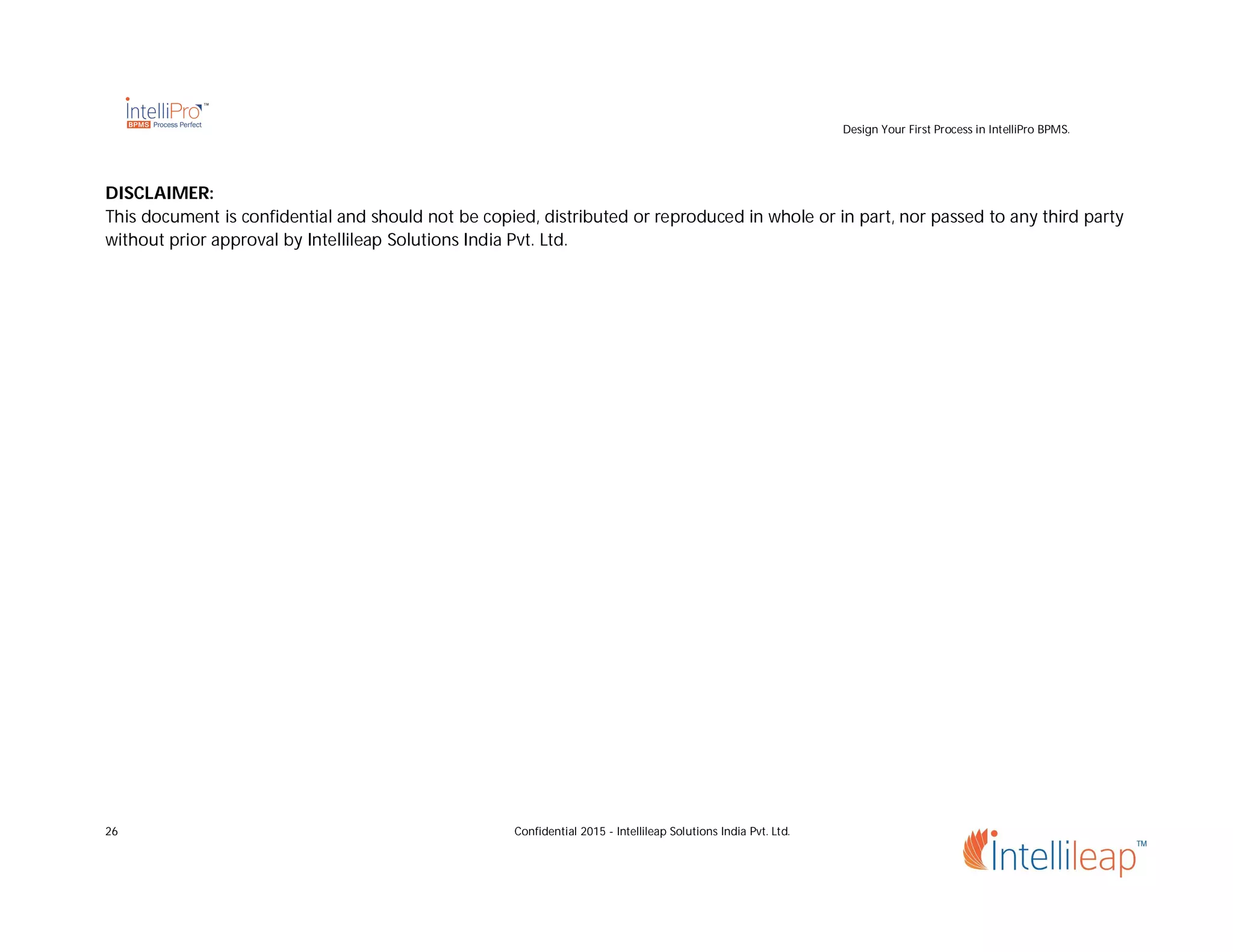 Design Your First Process in IntelliPro BPMS.
26 Confidential 2015 - Intellileap Solutions India Pvt. Ltd.
DISCLAIMER:
This document is confidential and should not be copied, distributed or reproduced in whole or in part, nor passed to any third party
without prior approval by Intellileap Solutions India Pvt. Ltd.
 