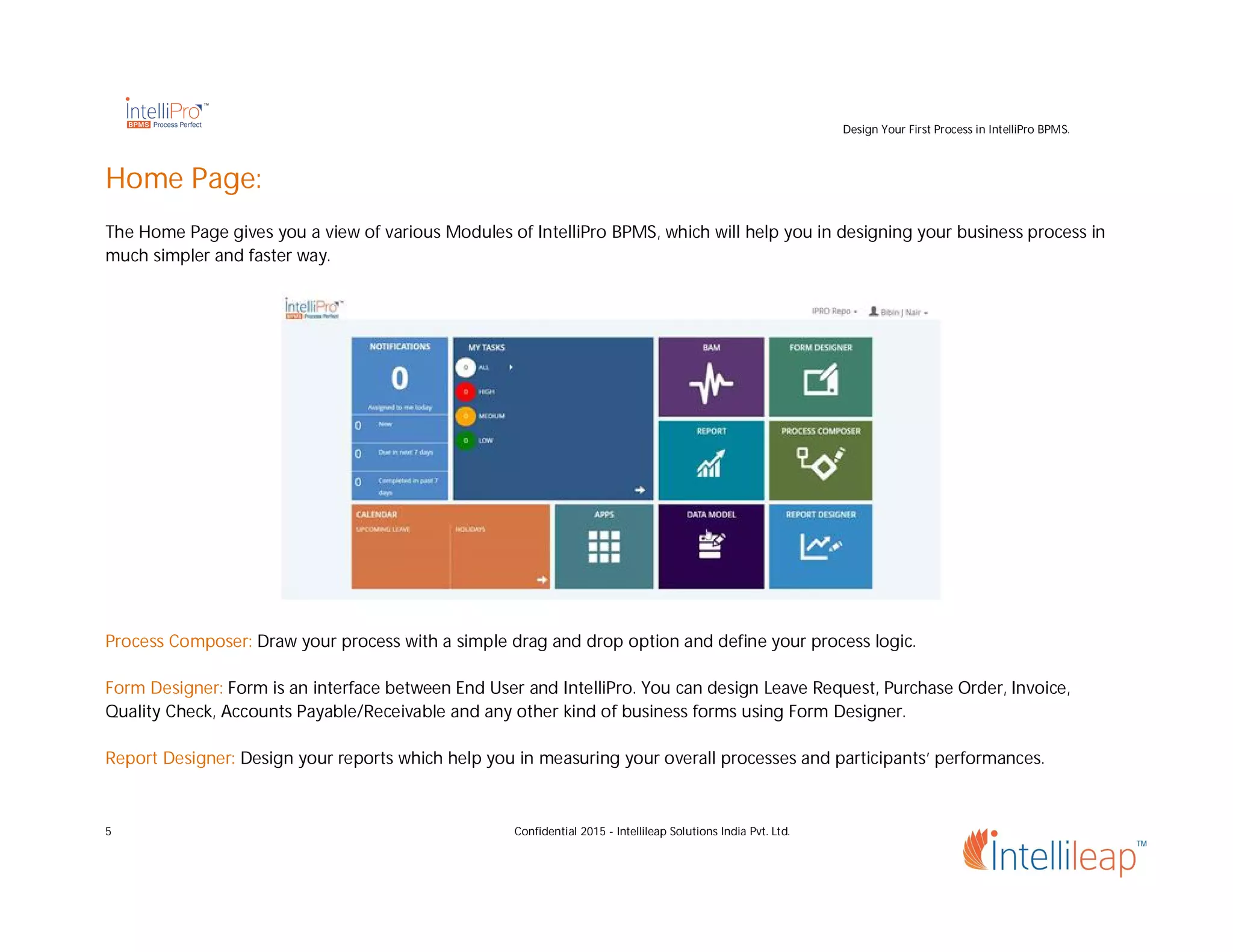 Design Your First Process in IntelliPro BPMS.
5 Confidential 2015 - Intellileap Solutions India Pvt. Ltd.
Home Page:
The Home Page gives you a view of various Modules of IntelliPro BPMS, which will help you in designing your business process in
much simpler and faster way.
Process Composer: Draw your process with a simple drag and drop option and define your process logic.
Form Designer: Form is an interface between End User and IntelliPro. You can design Leave Request, Purchase Order, Invoice,
Quality Check, Accounts Payable/Receivable and any other kind of business forms using Form Designer.
Report Designer: Design your reports which help you in measuring your overall processes and participants’ performances.
 