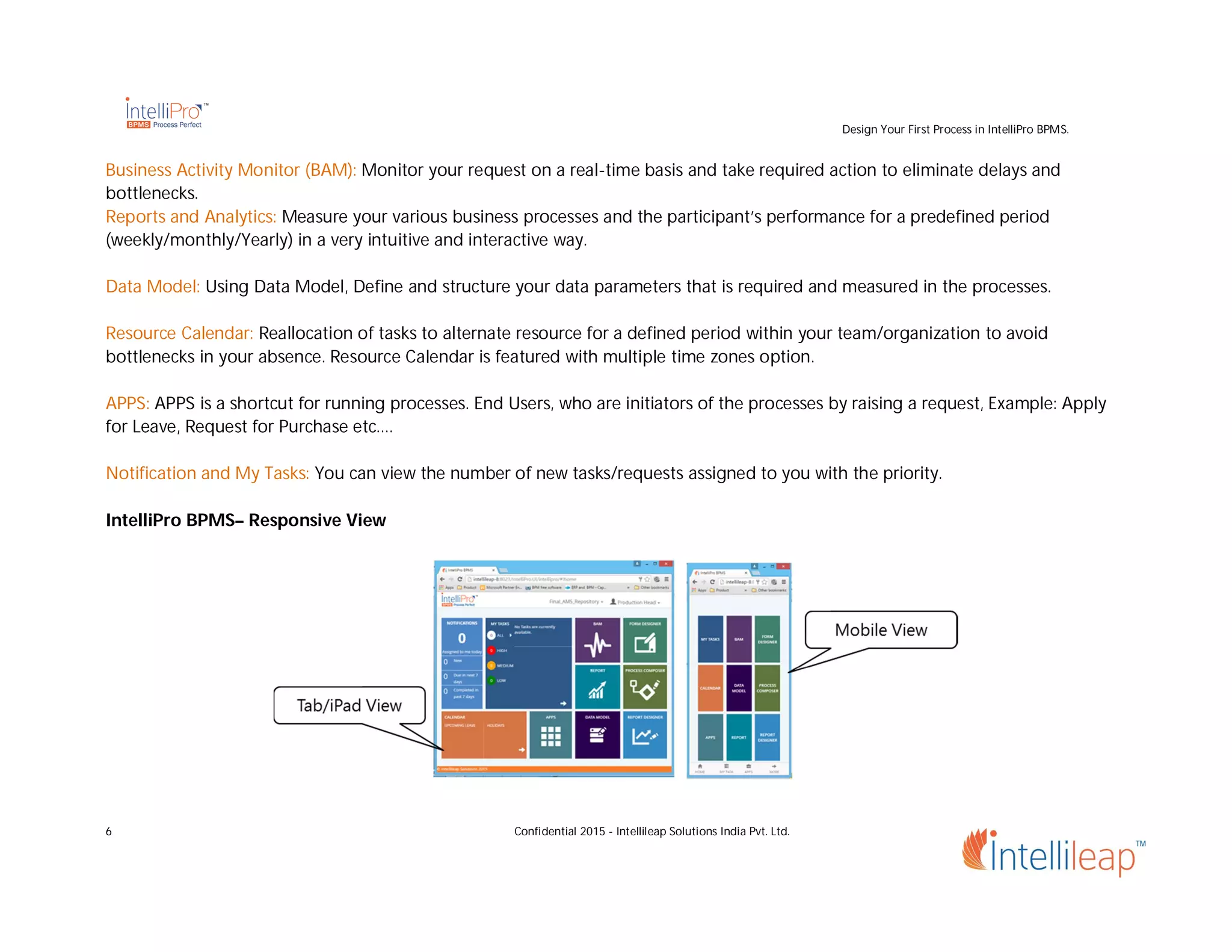 Design Your First Process in IntelliPro BPMS.
6 Confidential 2015 - Intellileap Solutions India Pvt. Ltd.
Business Activity Monitor (BAM): Monitor your request on a real-time basis and take required action to eliminate delays and
bottlenecks.
Reports and Analytics: Measure your various business processes and the participant’s performance for a predefined period
(weekly/monthly/Yearly) in a very intuitive and interactive way.
Data Model: Using Data Model, Define and structure your data parameters that is required and measured in the processes.
Resource Calendar: Reallocation of tasks to alternate resource for a defined period within your team/organization to avoid
bottlenecks in your absence. Resource Calendar is featured with multiple time zones option.
APPS: APPS is a shortcut for running processes. End Users, who are initiators of the processes by raising a request, Example: Apply
for Leave, Request for Purchase etc.…
Notification and My Tasks: You can view the number of new tasks/requests assigned to you with the priority.
IntelliPro BPMS– Responsive View
 