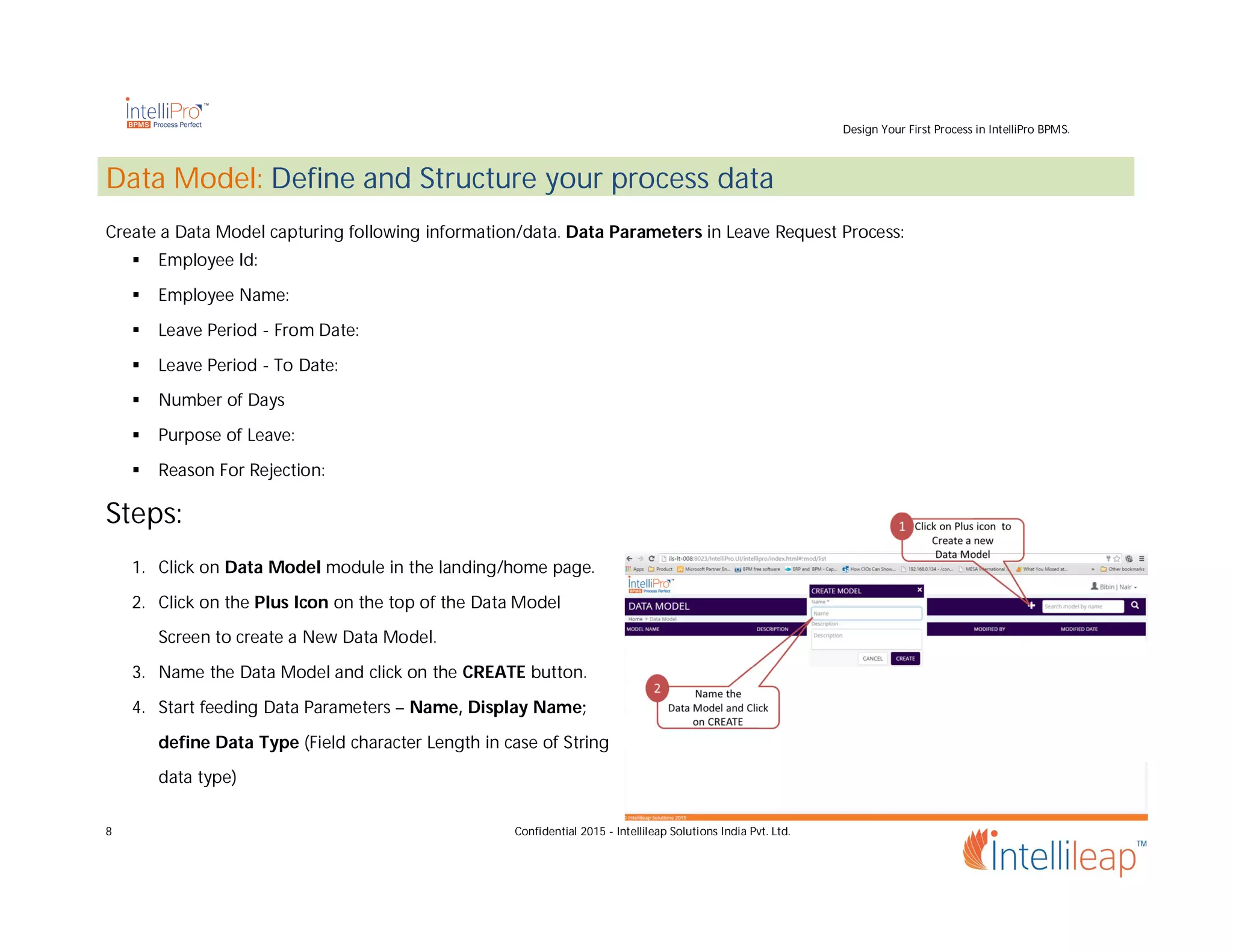 Design Your First Process in IntelliPro BPMS.
8 Confidential 2015 - Intellileap Solutions India Pvt. Ltd.
Data Model: Define and Structure your process data
Create a Data Model capturing following information/data. Data Parameters in Leave Request Process:
 Employee Id:
 Employee Name:
 Leave Period - From Date:
 Leave Period - To Date:
 Number of Days
 Purpose of Leave:
 Reason For Rejection:
Steps:
1. Click on Data Model module in the landing/home page.
2. Click on the Plus Icon on the top of the Data Model
Screen to create a New Data Model.
3. Name the Data Model and click on the CREATE button.
4. Start feeding Data Parameters – Name, Display Name;
define Data Type (Field character Length in case of String
data type)
 