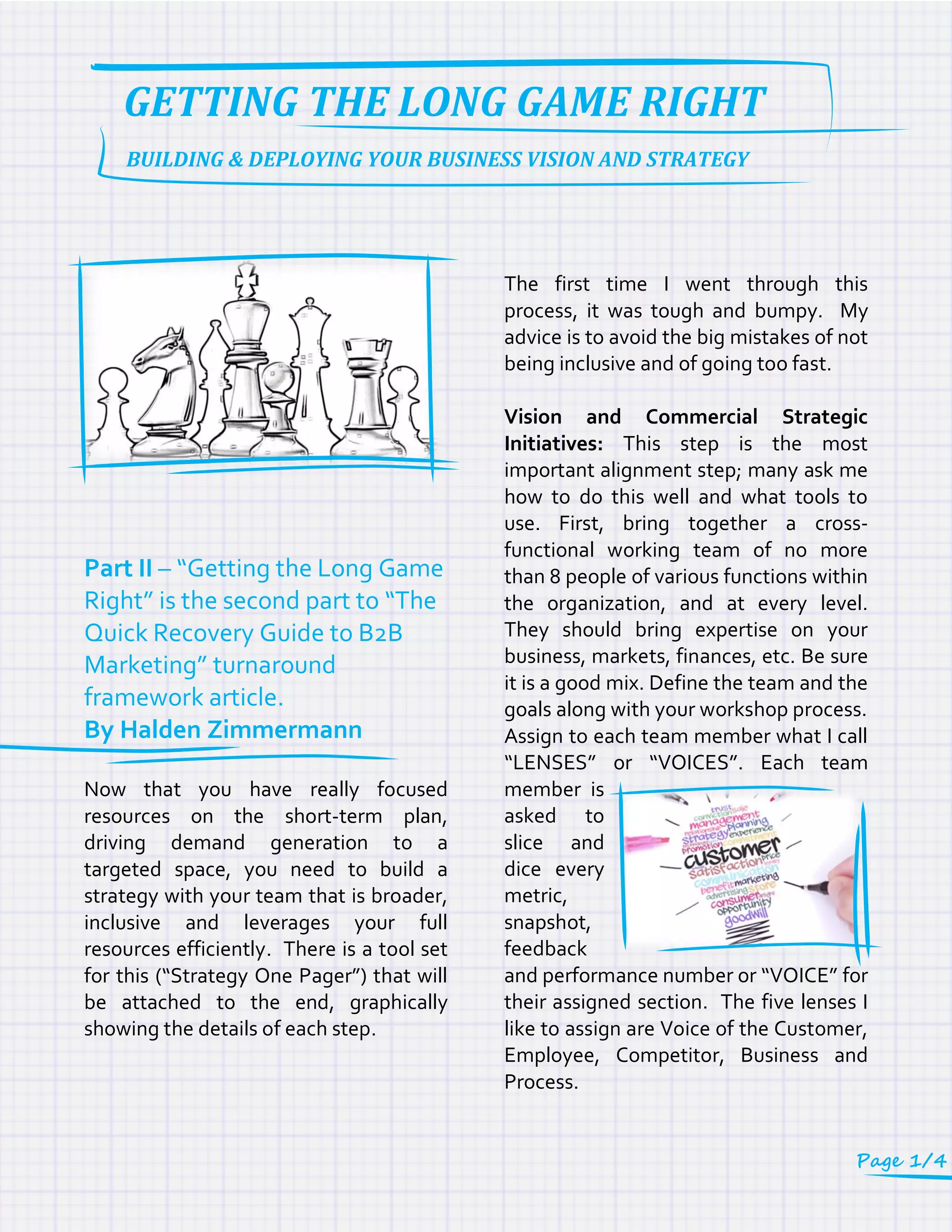 Part II – “Getting the Long Game
Right” is the second part to “The
Quick Recovery Guide to B2B
Marketing” turnaround
framework article.
By Halden Zimmermann
Now that you have really focused
resources on the short-term plan,
driving demand generation to a
targeted space, you need to build a
strategy with your team that is broader,
inclusive and leverages your full
resources efficiently. There is a tool set
for this (“Strategy One Pager”) that will
be attached to the end, graphically
showing the details of each step.
The first time I went through this
process, it was tough and bumpy. My
advice is to avoid the big mistakes of not
being inclusive and of going too fast.
Vision and Commercial Strategic
Initiatives: This step is the most
important alignment step; many ask me
how to do this well and what tools to
use. First, bring together a cross-
functional working team of no more
than 8 people of various functions within
the organization, and at every level.
They should bring expertise on your
business, markets, finances, etc. Be sure
it is a good mix. Define the team and the
goals along with your workshop process.
Assign to each team member what I call
“LENSES” or “VOICES”. Each team
member is
asked to
slice and
dice every
metric,
snapshot,
feedback
and performance number or “VOICE” for
their assigned section. The five lenses I
like to assign are Voice of the Customer,
Employee, Competitor, Business and
Process.
BUILDING & DEPLOYING YOUR BUSINESS VISION AND STRATEGY
GETTING THE LONG GAME RIGHT
Page 1/4
 