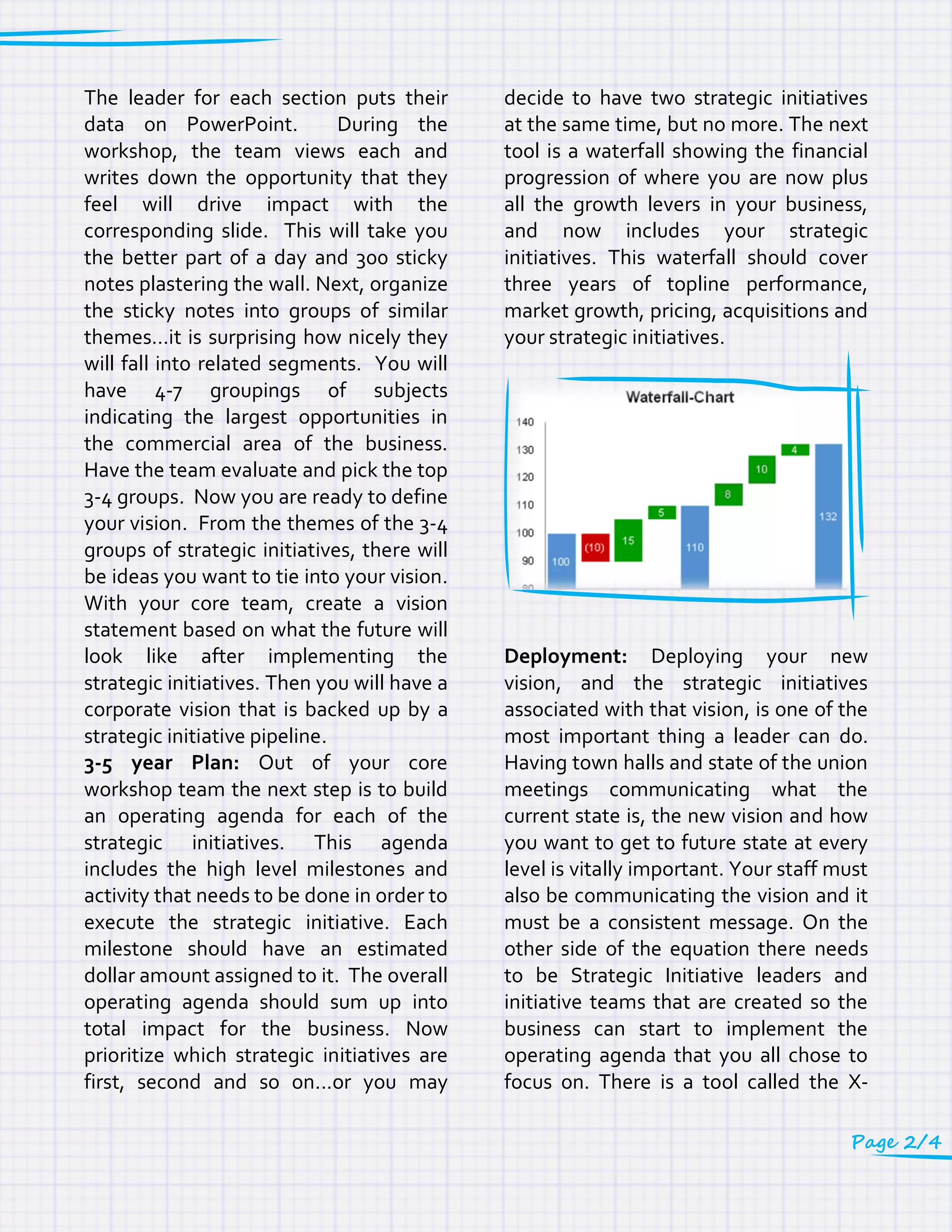 The leader for each section puts their
data on PowerPoint. During the
workshop, the team views each and
writes down the opportunity that they
feel will drive impact with the
corresponding slide. This will take you
the better part of a day and 300 sticky
notes plastering the wall. Next, organize
the sticky notes into groups of similar
themes…it is surprising how nicely they
will fall into related segments. You will
have 4-7 groupings of subjects
indicating the largest opportunities in
the commercial area of the business.
Have the team evaluate and pick the top
3-4 groups. Now you are ready to define
your vision. From the themes of the 3-4
groups of strategic initiatives, there will
be ideas you want to tie into your vision.
With your core team, create a vision
statement based on what the future will
look like after implementing the
strategic initiatives. Then you will have a
corporate vision that is backed up by a
strategic initiative pipeline.
3-5 year Plan: Out of your core
workshop team the next step is to build
an operating agenda for each of the
strategic initiatives. This agenda
includes the high level milestones and
activity that needs to be done in order to
execute the strategic initiative. Each
milestone should have an estimated
dollar amount assigned to it. The overall
operating agenda should sum up into
total impact for the business. Now
prioritize which strategic initiatives are
first, second and so on...or you may
decide to have two strategic initiatives
at the same time, but no more. The next
tool is a waterfall showing the financial
progression of where you are now plus
all the growth levers in your business,
and now includes your strategic
initiatives. This waterfall should cover
three years of topline performance,
market growth, pricing, acquisitions and
your strategic initiatives.
Deployment: Deploying your new
vision, and the strategic initiatives
associated with that vision, is one of the
most important thing a leader can do.
Having town halls and state of the union
meetings communicating what the
current state is, the new vision and how
you want to get to future state at every
level is vitally important. Your staff must
also be communicating the vision and it
must be a consistent message. On the
other side of the equation there needs
to be Strategic Initiative leaders and
initiative teams that are created so the
business can start to implement the
operating agenda that you all chose to
focus on. There is a tool called the X-
Page 2/4
 