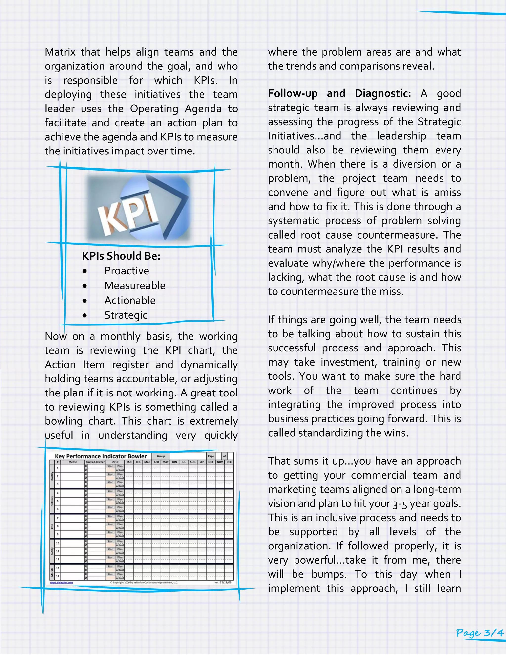 Matrix that helps align teams and the
organization around the goal, and who
is responsible for which KPIs. In
deploying these initiatives the team
leader uses the Operating Agenda to
facilitate and create an action plan to
achieve the agenda and KPIs to measure
the initiatives impact over time.
KPIs Should Be:
 Proactive
 Measureable
 Actionable
 Strategic
Now on a monthly basis, the working
team is reviewing the KPI chart, the
Action Item register and dynamically
holding teams accountable, or adjusting
the plan if it is not working. A great tool
to reviewing KPIs is something called a
bowling chart. This chart is extremely
useful in understanding very quickly
where the problem areas are and what
the trends and comparisons reveal.
Follow-up and Diagnostic: A good
strategic team is always reviewing and
assessing the progress of the Strategic
Initiatives…and the leadership team
should also be reviewing them every
month. When there is a diversion or a
problem, the project team needs to
convene and figure out what is amiss
and how to fix it. This is done through a
systematic process of problem solving
called root cause countermeasure. The
team must analyze the KPI results and
evaluate why/where the performance is
lacking, what the root cause is and how
to countermeasure the miss.
If things are going well, the team needs
to be talking about how to sustain this
successful process and approach. This
may take investment, training or new
tools. You want to make sure the hard
work of the team continues by
integrating the improved process into
business practices going forward. This is
called standardizing the wins.
That sums it up…you have an approach
to getting your commercial team and
marketing teams aligned on a long-term
vision and plan to hit your 3-5 year goals.
This is an inclusive process and needs to
be supported by all levels of the
organization. If followed properly, it is
very powerful…take it from me, there
will be bumps. To this day when I
implement this approach, I still learn
Page 3/4
 