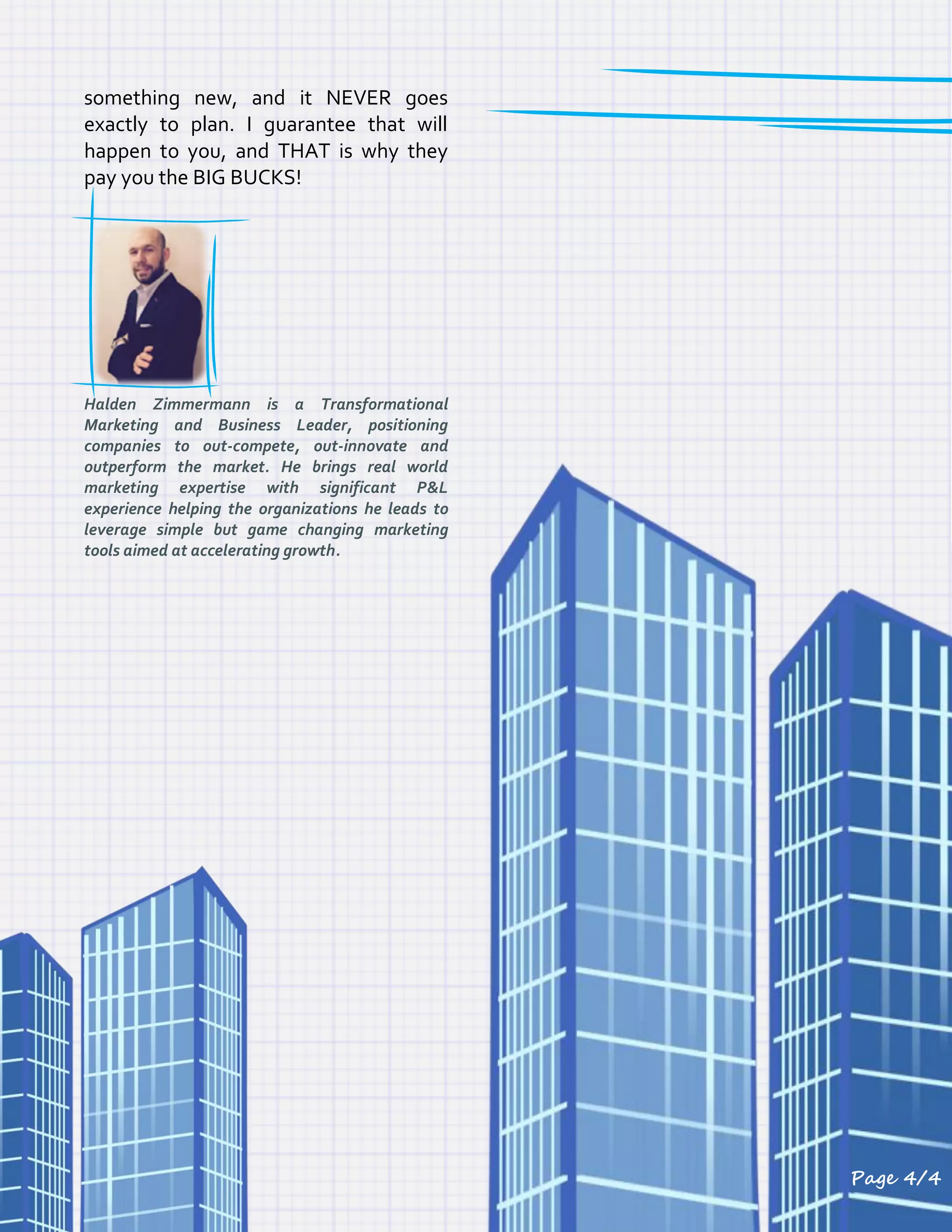something new, and it NEVER goes
exactly to plan. I guarantee that will
happen to you, and THAT is why they
pay you the BIG BUCKS!
Halden Zimmermann is a Transformational
Marketing and Business Leader, positioning
companies to out-compete, out-innovate and
outperform the market. He brings real world
marketing expertise with significant P&L
experience helping the organizations he leads to
leverage simple but game changing marketing
tools aimed at accelerating growth.
Page 4/4
 
