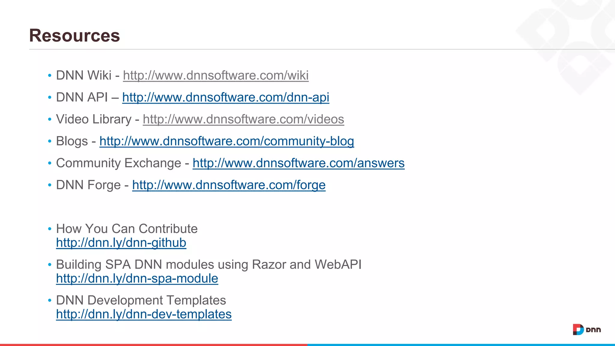 Resources • DNN Wiki - http://www.dnnsoftware.com/wiki • DNN API – http://www.dnnsoftware.com/dnn-api • Video Library - http://www.dnnsoftware.com/videos • Blogs - http://www.dnnsoftware.com/community-blog • Community Exchange - http://www.dnnsoftware.com/answers • DNN Forge - http://www.dnnsoftware.com/forge • How You Can Contribute http://dnn.ly/dnn-github • Building SPA DNN modules using Razor and WebAPI http://dnn.ly/dnn-spa-module • DNN Development Templates http://dnn.ly/dnn-dev-templates 