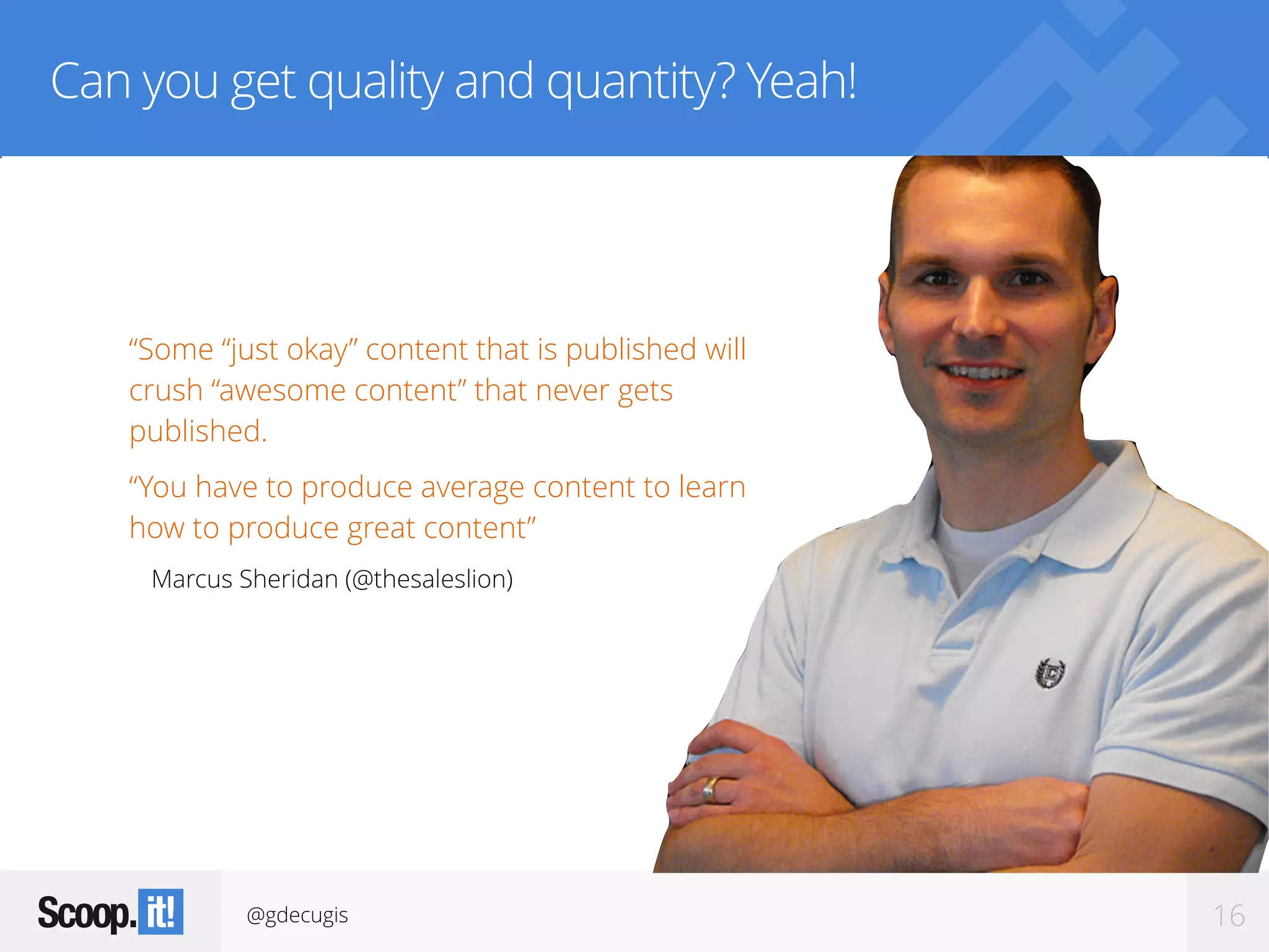 @gdecugis 16
Can you get quality and quantity? Yeah!
“Some “just okay” content that is published will
crush “awesome content” that never gets
published.
“You have to produce average content to learn
how to produce great content”
Marcus Sheridan (@thesaleslion)
 