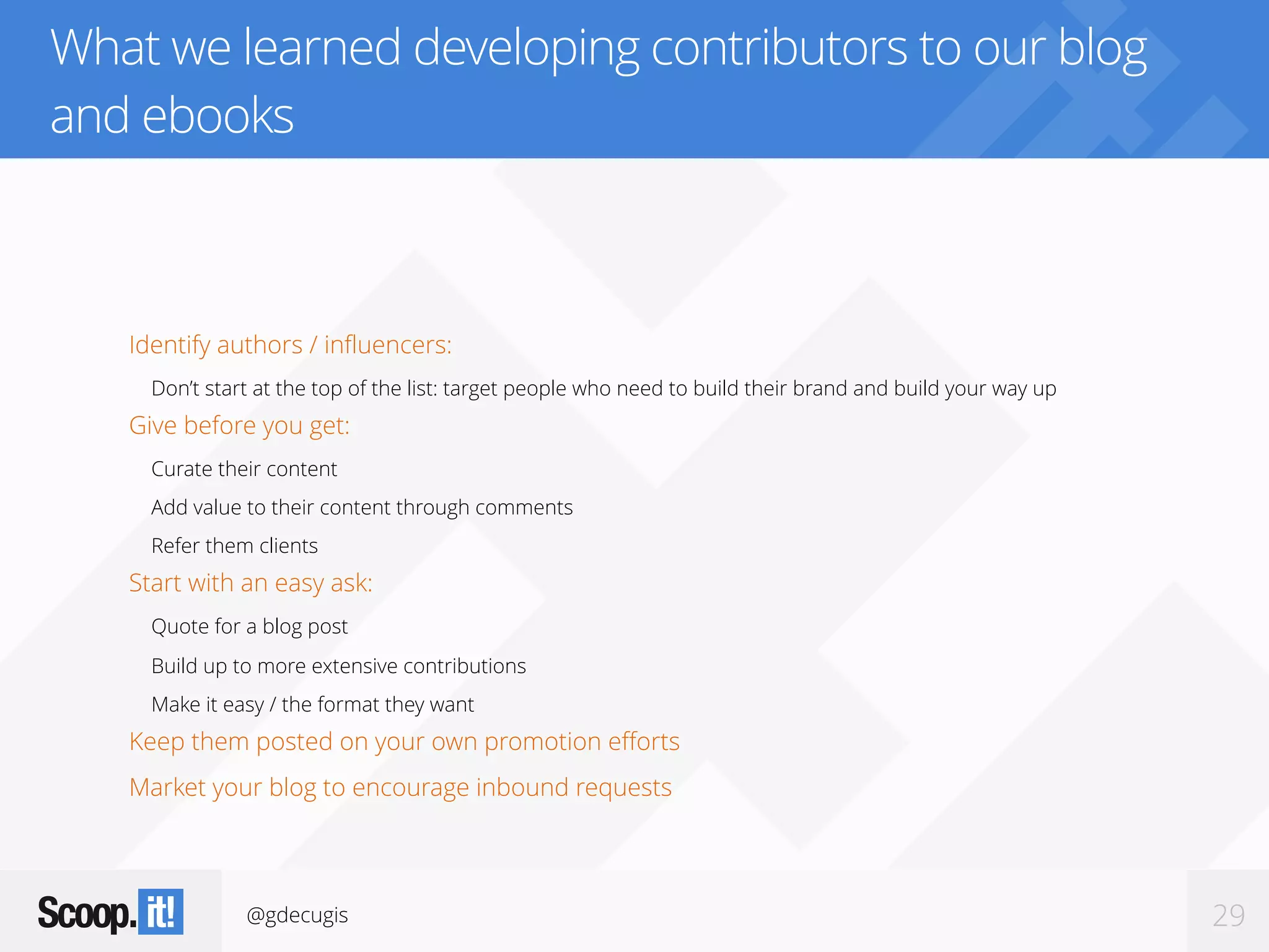 @gdecugis 29
What we learned developing contributors to our blog
and ebooks
Identify authors / influencers:
Don’t start at the top of the list: target people who need to build their brand and build your way up
Give before you get:
Curate their content
Add value to their content through comments
Refer them clients
Start with an easy ask:
Quote for a blog post
Build up to more extensive contributions
Make it easy / the format they want
Keep them posted on your own promotion efforts
Market your blog to encourage inbound requests
 