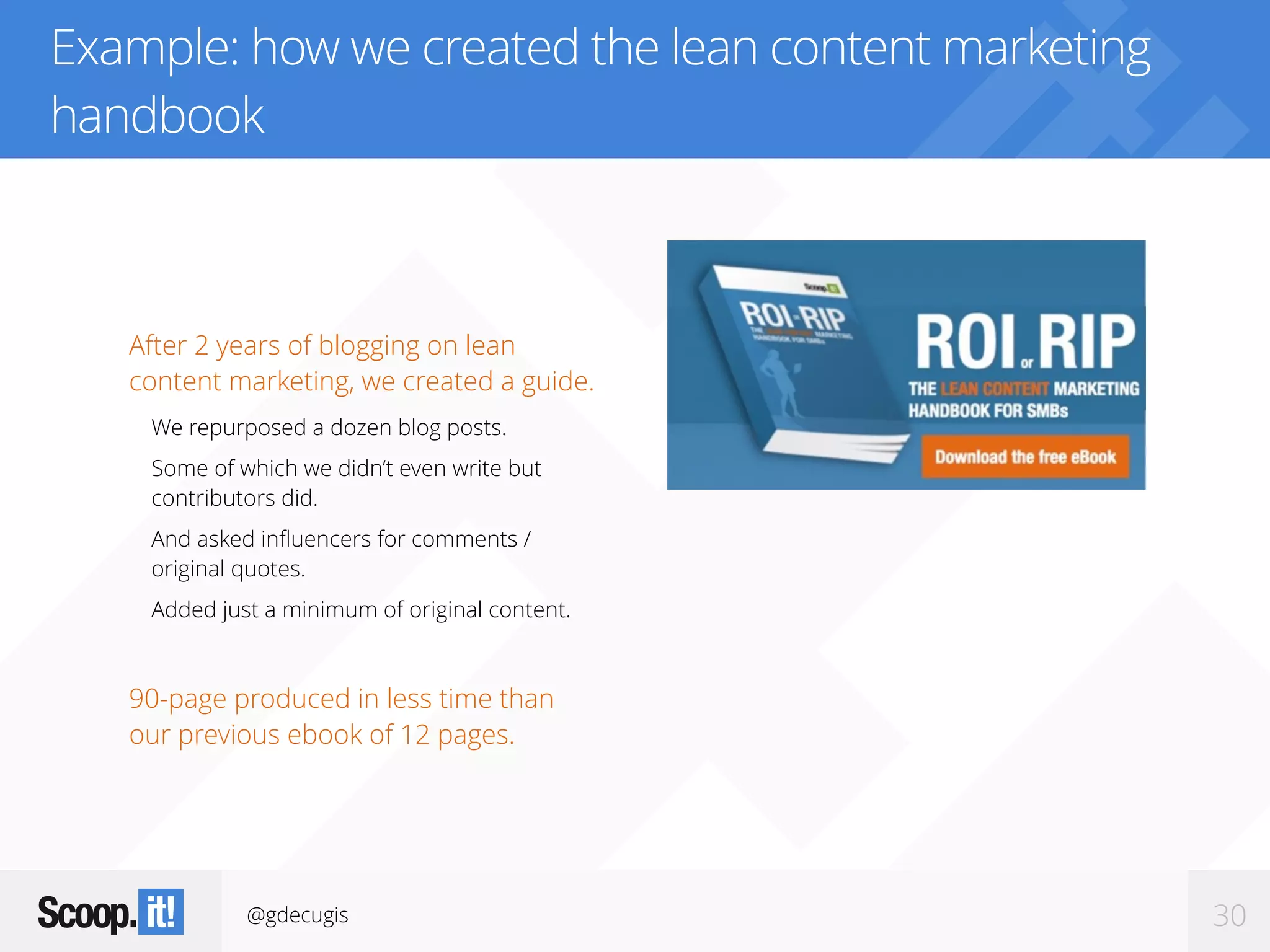 @gdecugis 30
Example: how we created the lean content marketing
handbook
After 2 years of blogging on lean
content marketing, we created a guide.
We repurposed a dozen blog posts.
Some of which we didn’t even write but
contributors did.
And asked inﬂuencers for comments /
original quotes.
Added just a minimum of original content.
90-page produced in less time than
our previous ebook of 12 pages.
 