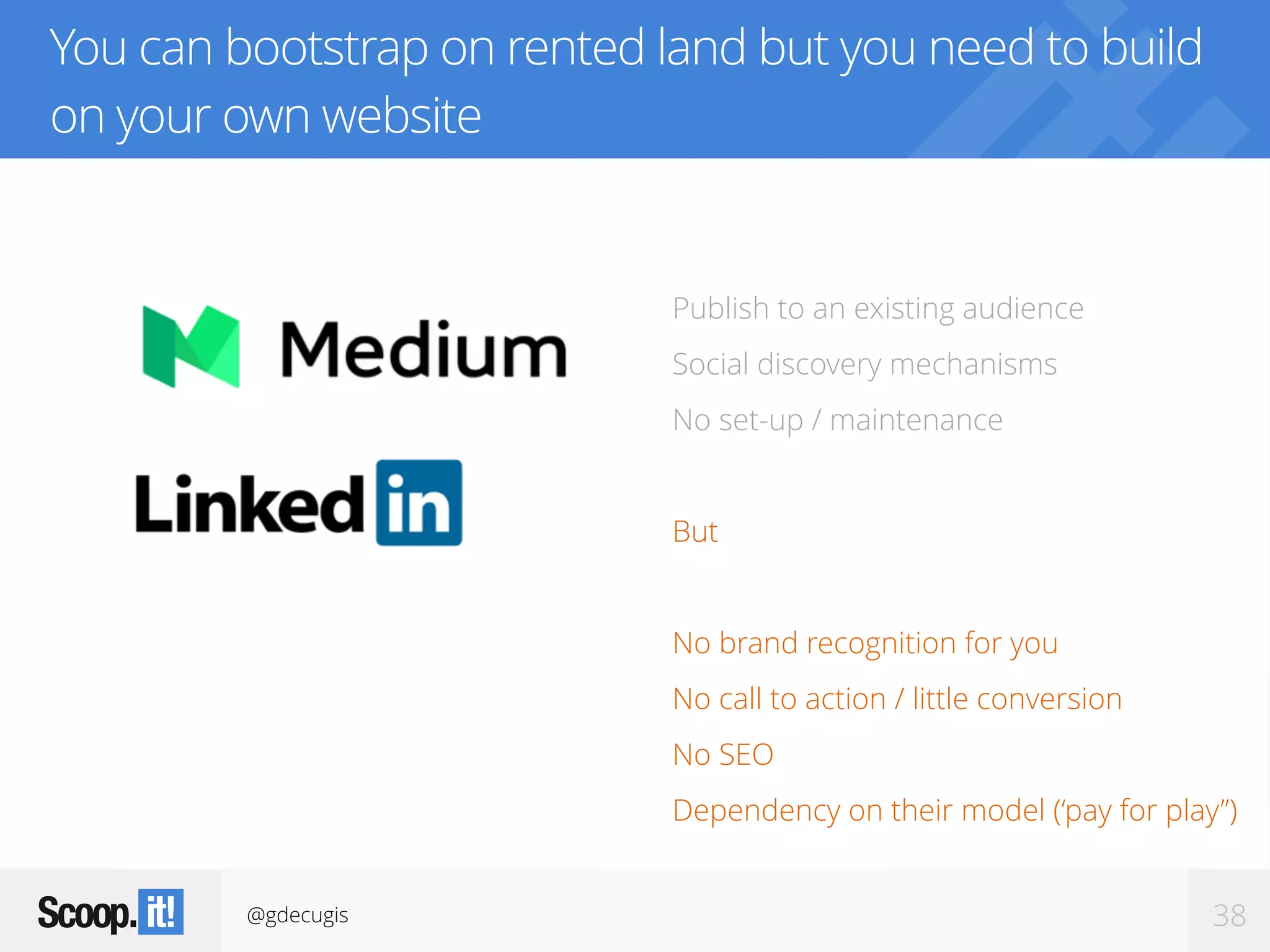 @gdecugis 38
You can bootstrap on rented land but you need to build
on your own website
Publish to an existing audience
Social discovery mechanisms
No set-up / maintenance
But
No brand recognition for you
No call to action / little conversion
No SEO
Dependency on their model (‘pay for play”)
 