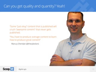 @gdecugis 16
Can you get quality and quantity? Yeah!
“Some “just okay” content that is published will
crush “awesome content” that never gets
published.
“You have to produce average content to learn
how to produce great content”
Marcus Sheridan (@thesaleslion)
 