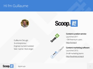 @gdecugis 2
Hi I’m Guillaume
Guillaume Decugis
3x entrepreneur
Engineer-turned-marketer
Skier. Gamer. Rock singer.
Content curation service
Launched 2011
~3M freemium users
http://scoop.it
Content marketing software
Launched 2015
Small marketing teams
http://business.scoop.it
 
