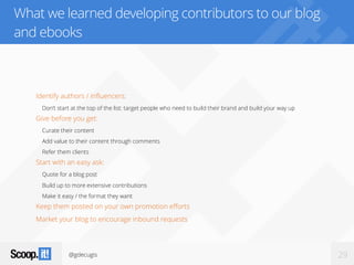 @gdecugis 29
What we learned developing contributors to our blog
and ebooks
Identify authors / influencers:
Don’t start at the top of the list: target people who need to build their brand and build your way up
Give before you get:
Curate their content
Add value to their content through comments
Refer them clients
Start with an easy ask:
Quote for a blog post
Build up to more extensive contributions
Make it easy / the format they want
Keep them posted on your own promotion efforts
Market your blog to encourage inbound requests
 