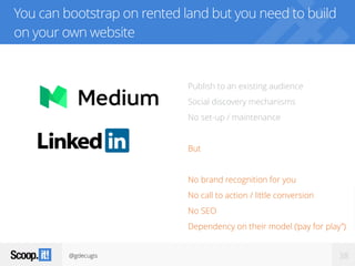 @gdecugis 38
You can bootstrap on rented land but you need to build
on your own website
Publish to an existing audience
Social discovery mechanisms
No set-up / maintenance
But
No brand recognition for you
No call to action / little conversion
No SEO
Dependency on their model (‘pay for play”)
 