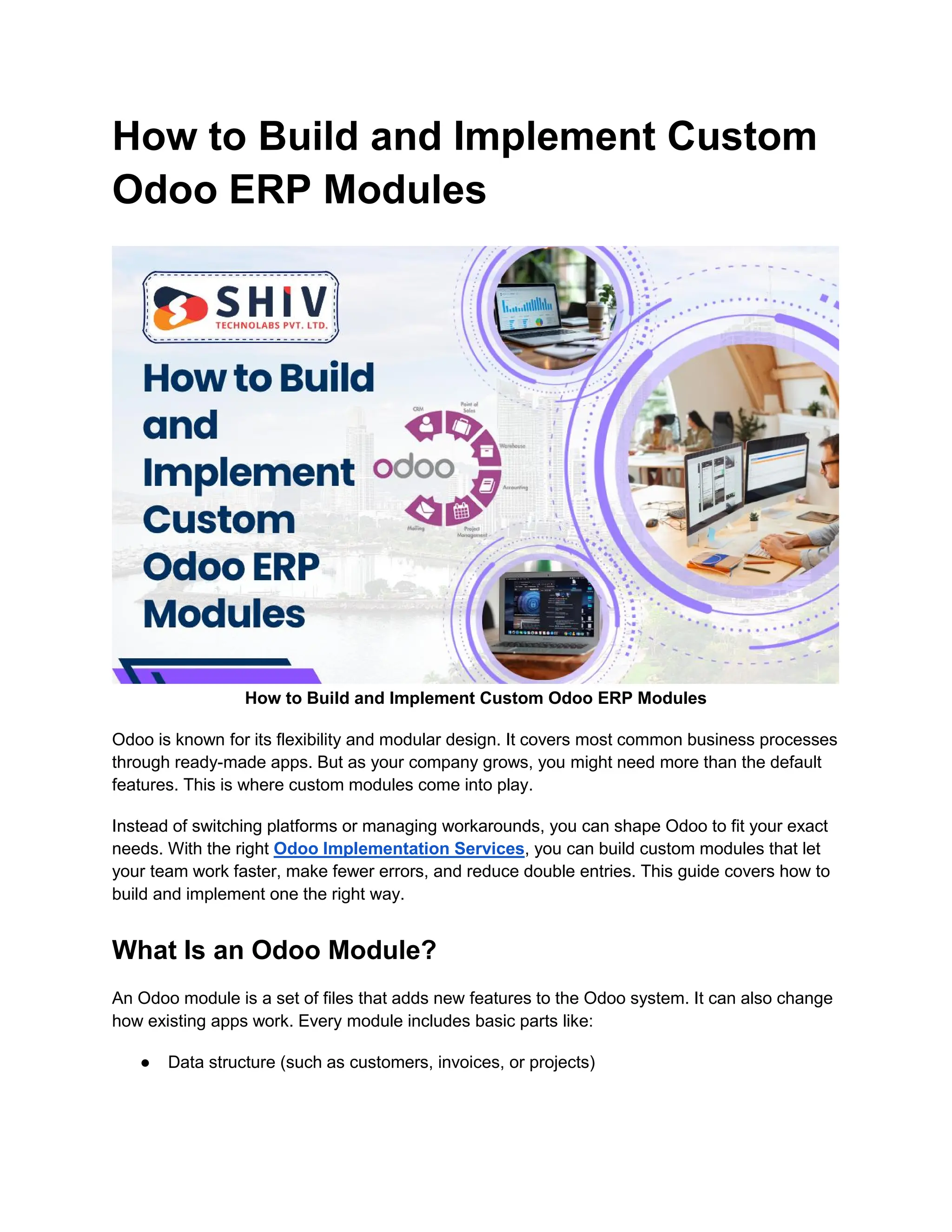 How to Build and Implement Custom
Odoo ERP Modules
How to Build and Implement Custom Odoo ERP Modules
Odoo is known for its flexibility and modular design. It covers most common business processes
through ready-made apps. But as your company grows, you might need more than the default
features. This is where custom modules come into play.
Instead of switching platforms or managing workarounds, you can shape Odoo to fit your exact
needs. With the right Odoo Implementation Services, you can build custom modules that let
your team work faster, make fewer errors, and reduce double entries. This guide covers how to
build and implement one the right way.
What Is an Odoo Module?
An Odoo module is a set of files that adds new features to the Odoo system. It can also change
how existing apps work. Every module includes basic parts like:
● Data structure (such as customers, invoices, or projects)
 