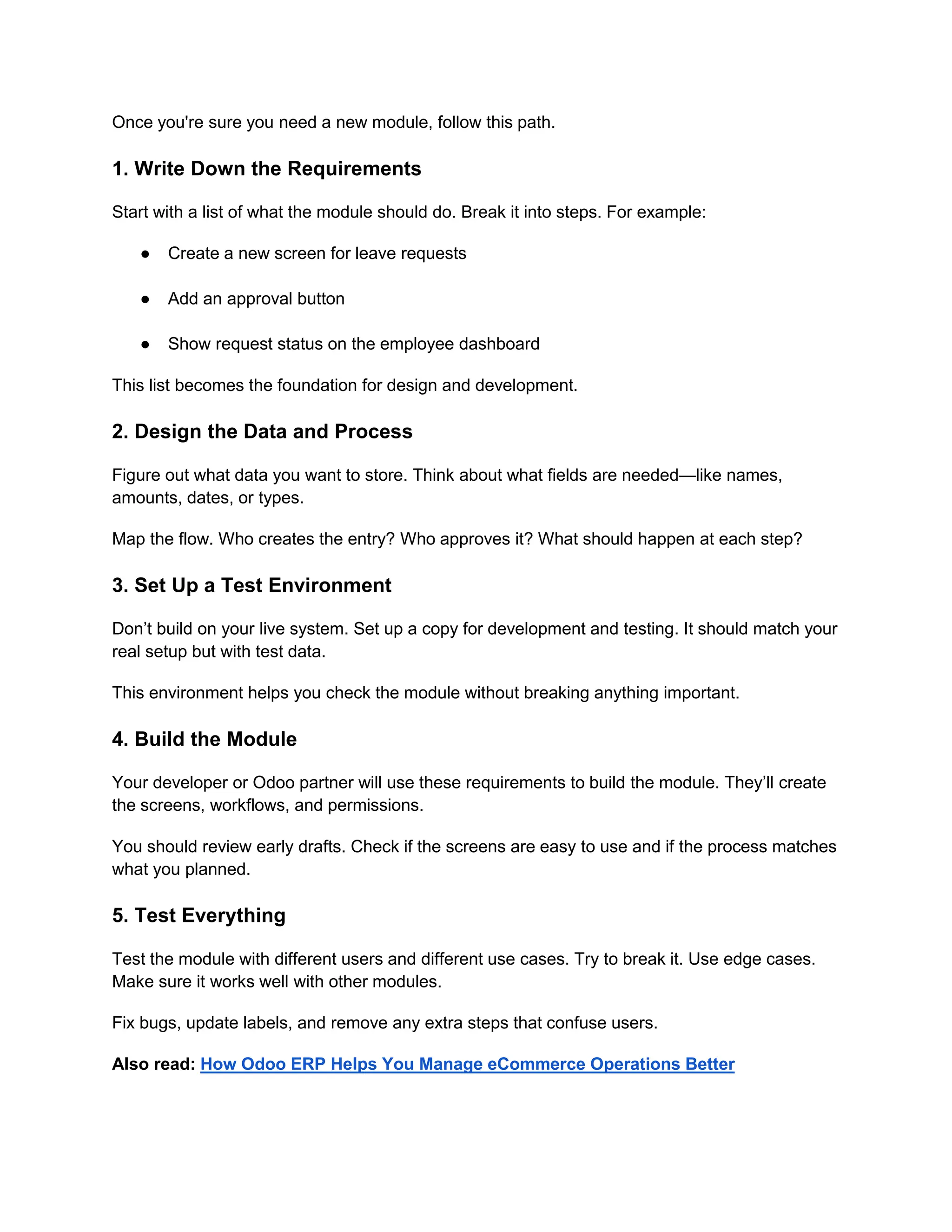 Once you're sure you need a new module, follow this path.
1. Write Down the Requirements
Start with a list of what the module should do. Break it into steps. For example:
● Create a new screen for leave requests
● Add an approval button
● Show request status on the employee dashboard
This list becomes the foundation for design and development.
2. Design the Data and Process
Figure out what data you want to store. Think about what fields are needed—like names,
amounts, dates, or types.
Map the flow. Who creates the entry? Who approves it? What should happen at each step?
3. Set Up a Test Environment
Don’t build on your live system. Set up a copy for development and testing. It should match your
real setup but with test data.
This environment helps you check the module without breaking anything important.
4. Build the Module
Your developer or Odoo partner will use these requirements to build the module. They’ll create
the screens, workflows, and permissions.
You should review early drafts. Check if the screens are easy to use and if the process matches
what you planned.
5. Test Everything
Test the module with different users and different use cases. Try to break it. Use edge cases.
Make sure it works well with other modules.
Fix bugs, update labels, and remove any extra steps that confuse users.
Also read: How Odoo ERP Helps You Manage eCommerce Operations Better
 