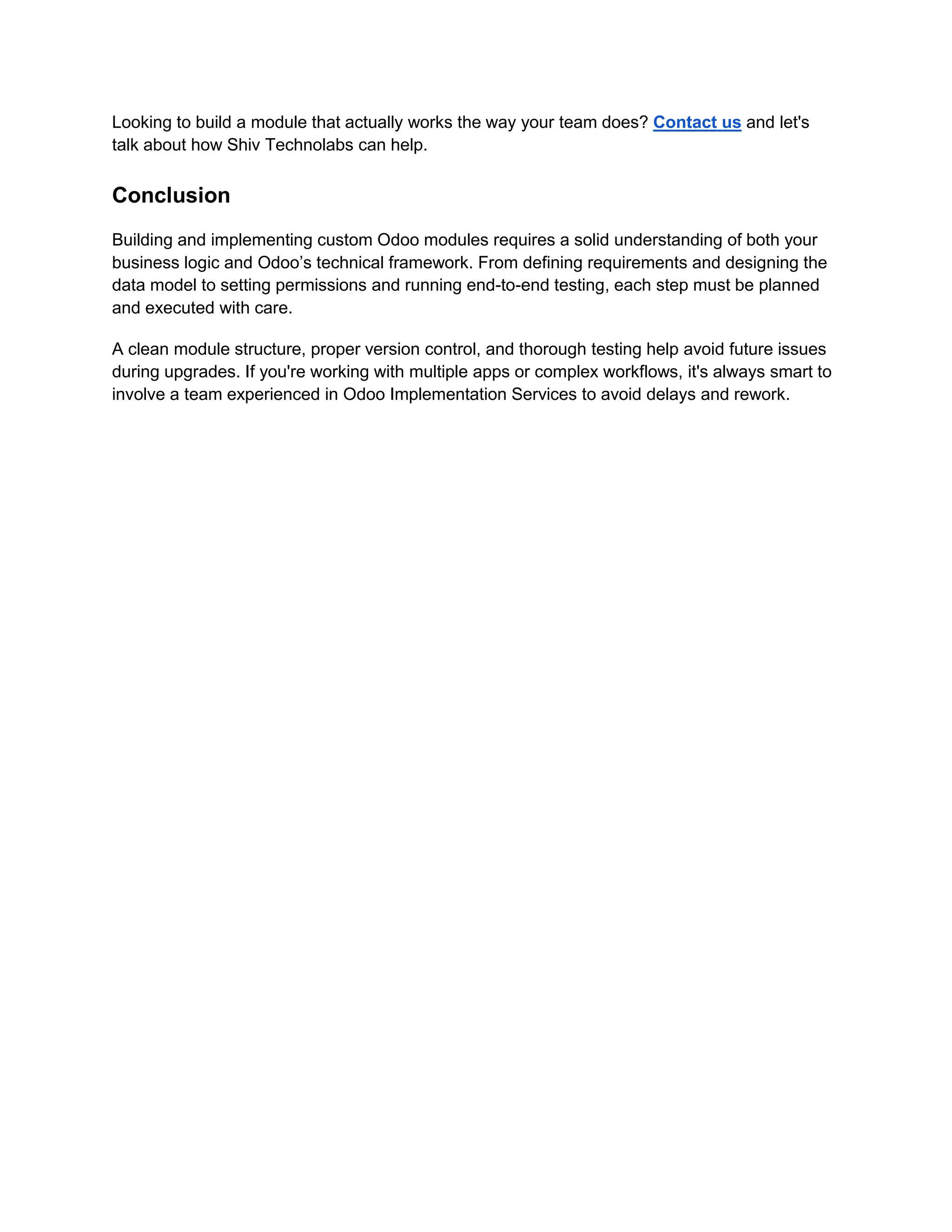 Looking to build a module that actually works the way your team does? Contact us and let's
talk about how Shiv Technolabs can help.
Conclusion
Building and implementing custom Odoo modules requires a solid understanding of both your
business logic and Odoo’s technical framework. From defining requirements and designing the
data model to setting permissions and running end-to-end testing, each step must be planned
and executed with care.
A clean module structure, proper version control, and thorough testing help avoid future issues
during upgrades. If you're working with multiple apps or complex workflows, it's always smart to
involve a team experienced in Odoo Implementation Services to avoid delays and rework.
 