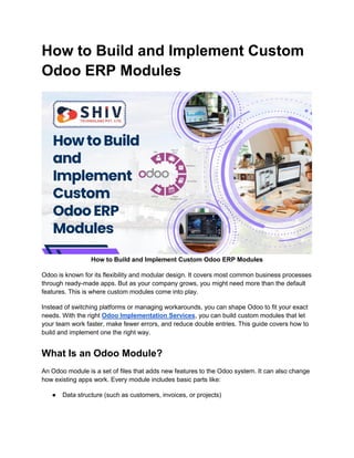 How to Build and Implement Custom
Odoo ERP Modules
How to Build and Implement Custom Odoo ERP Modules
Odoo is known for its flexibility and modular design. It covers most common business processes
through ready-made apps. But as your company grows, you might need more than the default
features. This is where custom modules come into play.
Instead of switching platforms or managing workarounds, you can shape Odoo to fit your exact
needs. With the right Odoo Implementation Services, you can build custom modules that let
your team work faster, make fewer errors, and reduce double entries. This guide covers how to
build and implement one the right way.
What Is an Odoo Module?
An Odoo module is a set of files that adds new features to the Odoo system. It can also change
how existing apps work. Every module includes basic parts like:
● Data structure (such as customers, invoices, or projects)
 