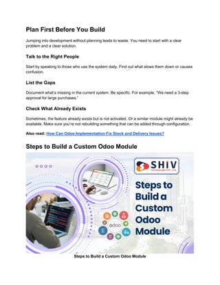 Plan First Before You Build
Jumping into development without planning leads to waste. You need to start with a clear
problem and a clear solution.
Talk to the Right People
Start by speaking to those who use the system daily. Find out what slows them down or causes
confusion.
List the Gaps
Document what’s missing in the current system. Be specific. For example, “We need a 3-step
approval for large purchases.”
Check What Already Exists
Sometimes, the feature already exists but is not activated. Or a similar module might already be
available. Make sure you’re not rebuilding something that can be added through configuration.
Also read: How Can Odoo Implementation Fix Stock and Delivery Issues?
Steps to Build a Custom Odoo Module
Steps to Build a Custom Odoo Module
 