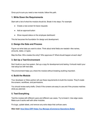 Once you're sure you need a new module, follow this path.
1. Write Down the Requirements
Start with a list of what the module should do. Break it into steps. For example:
● Create a new screen for leave requests
● Add an approval button
● Show request status on the employee dashboard
This list becomes the foundation for design and development.
2. Design the Data and Process
Figure out what data you want to store. Think about what fields are needed—like names,
amounts, dates, or types.
Map the flow. Who creates the entry? Who approves it? What should happen at each step?
3. Set Up a Test Environment
Don’t build on your live system. Set up a copy for development and testing. It should match your
real setup but with test data.
This environment helps you check the module without breaking anything important.
4. Build the Module
Your developer or Odoo partner will use these requirements to build the module. They’ll create
the screens, workflows, and permissions.
You should review early drafts. Check if the screens are easy to use and if the process matches
what you planned.
5. Test Everything
Test the module with different users and different use cases. Try to break it. Use edge cases.
Make sure it works well with other modules.
Fix bugs, update labels, and remove any extra steps that confuse users.
Also read: How Odoo ERP Helps You Manage eCommerce Operations Better
 