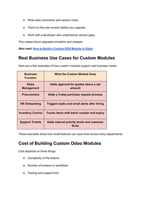 ● Write clear comments and version notes.
● Test it on the new version before you upgrade.
● Work with a developer who understands version gaps.
This makes future upgrades smoother and cheaper.
Also read: How to Build a Custom POS Module in Odoo
Real Business Use Cases for Custom Modules
Here are a few examples of how custom modules support real business needs:
Business
Function
What the Custom Module Does
Sales
Management
Adds approval for quotes above a set
amount
Procurement Adds a 3-step purchase request process
HR Onboarding Triggers tasks and email alerts after hiring
Inventory Control Tracks items with batch number and expiry
Support Tickets Adds internal priority levels and customer
SLAs
These examples show how small features can save time across many departments.
Cost of Building Custom Odoo Modules
Cost depends on three things:
● Complexity of the feature
● Number of screens or workflows
● Testing and support time
 