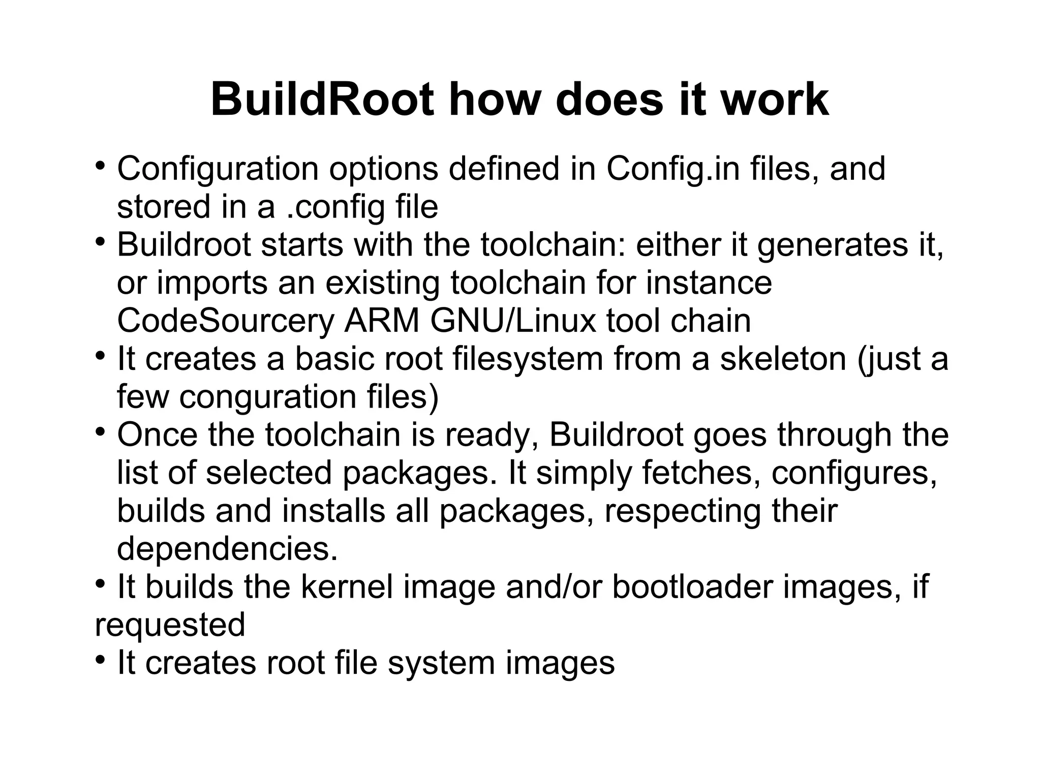 BuildRoot how does it work

Configuration options defined in Config.in files, and
stored in a .config file

Buildroot starts with the toolchain: either it generates it,
or imports an existing toolchain for instance
CodeSourcery ARM GNU/Linux tool chain

It creates a basic root filesystem from a skeleton (just a
few conguration files)

Once the toolchain is ready, Buildroot goes through the
list of selected packages. It simply fetches, configures,
builds and installs all packages, respecting their
dependencies.

It builds the kernel image and/or bootloader images, if
requested

It creates root file system images
 