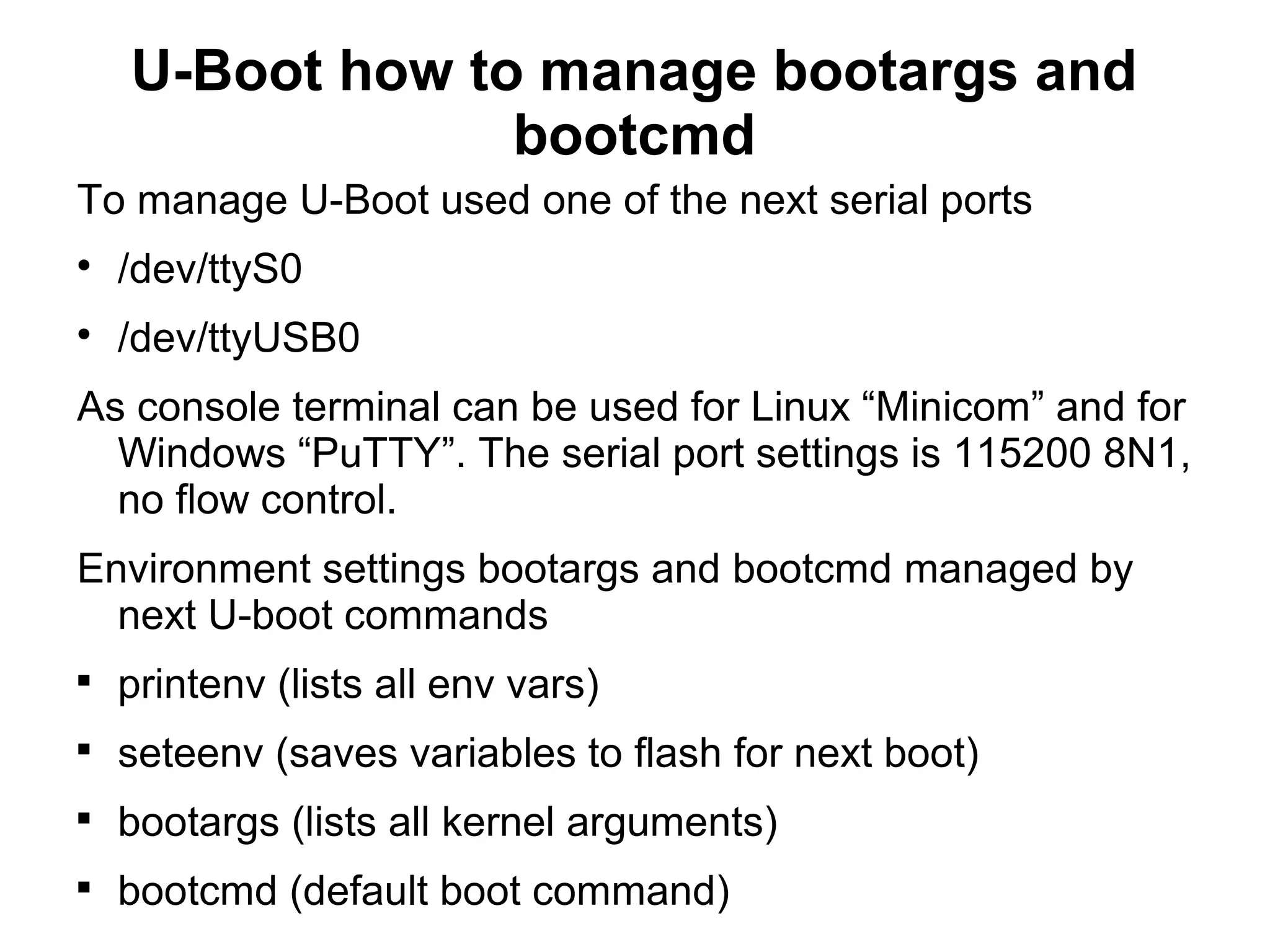 U-Boot how to manage bootargs and
bootcmd
To manage U-Boot used one of the next serial ports

/dev/ttyS0

/dev/ttyUSB0
As console terminal can be used for Linux “Minicom” and for
Windows “PuTTY”. The serial port settings is 115200 8N1,
no flow control.
Environment settings bootargs and bootcmd managed by
next U-boot commands

printenv (lists all env vars)

seteenv (saves variables to flash for next boot)

bootargs (lists all kernel arguments)

bootcmd (default boot command)
 