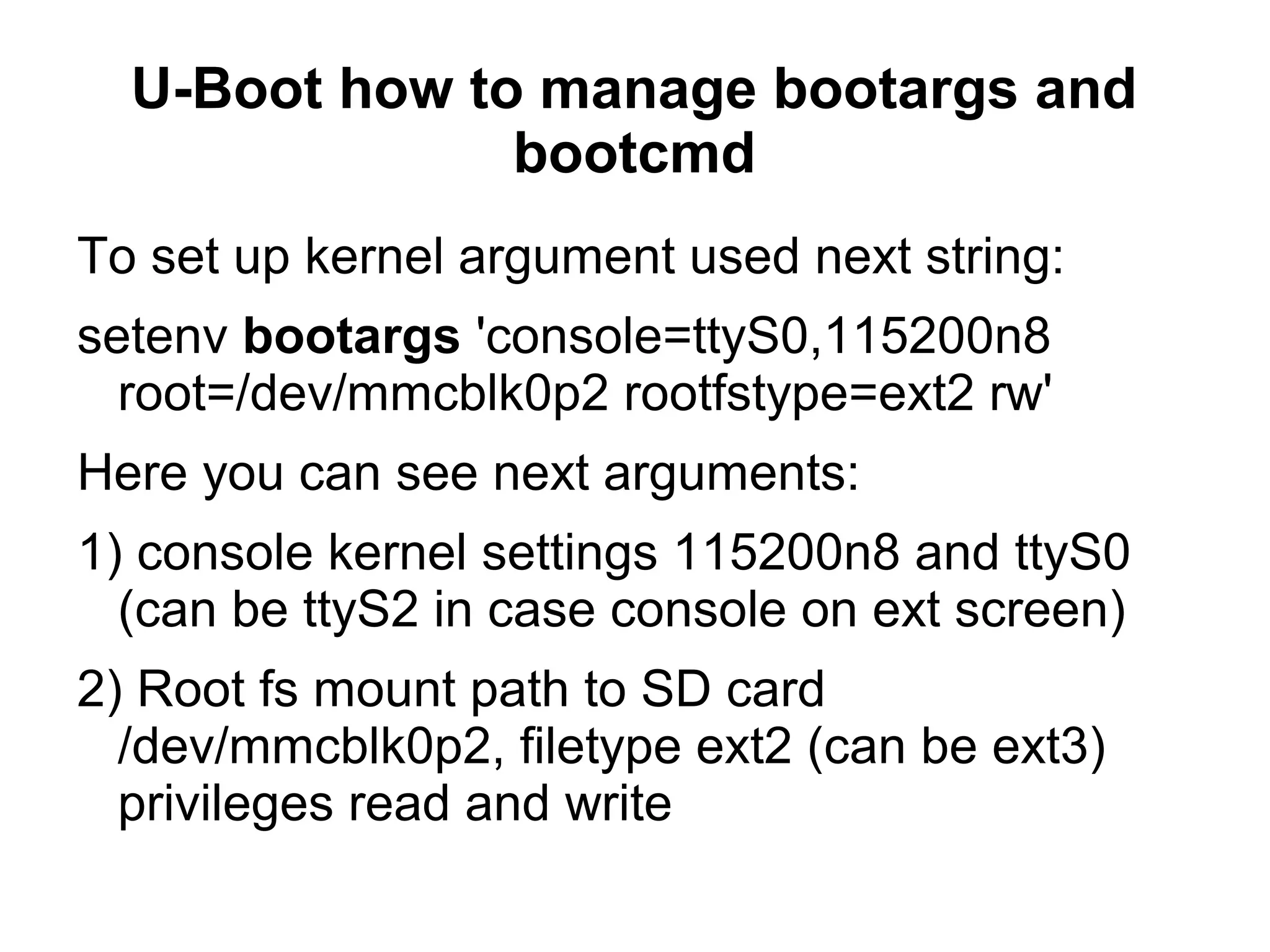 U-Boot how to manage bootargs and
bootcmd
To set up kernel argument used next string:
setenv bootargs 'console=ttyS0,115200n8
root=/dev/mmcblk0p2 rootfstype=ext2 rw'
Here you can see next arguments:
1) console kernel settings 115200n8 and ttyS0
(can be ttyS2 in case console on ext screen)
2) Root fs mount path to SD card
/dev/mmcblk0p2, filetype ext2 (can be ext3)
privileges read and write
 