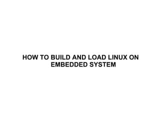 HOW TO BUILD AND LOAD LINUX ON
EMBEDDED SYSTEM
 