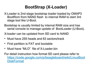BootStrap (X-Loader)
X-Loader is 2nd stage bootstrap loader loaded by OMAP3
BootRom from NAND flash to internal RAM to start 3rd
stage tool like U-Boot.
Bootstrap is usually limited by internal RAM size and has
serial console to manage update of BootLoader (U-Boot).
X-loader can be updated from SD card to NAND

Must have 255 heads and 63 sectors/track

First partition is FAT and bootable

Must have “MLO” file of X-Loader.bin
For detail instruction how format SD card please refer to
https://code.google.com/p/beagleboard/wiki/LinuxBoot
DiskFormat
 