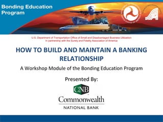 A Workshop Module of the Bonding Education Program
Presented By:
U.S. Department of Transportation Office of Small and Disadvantaged Business Utilization
In partnership with the Surety and Fidelity Association of America
HOW TO BUILD AND MAINTAIN A BANKING
RELATIONSHIP
 