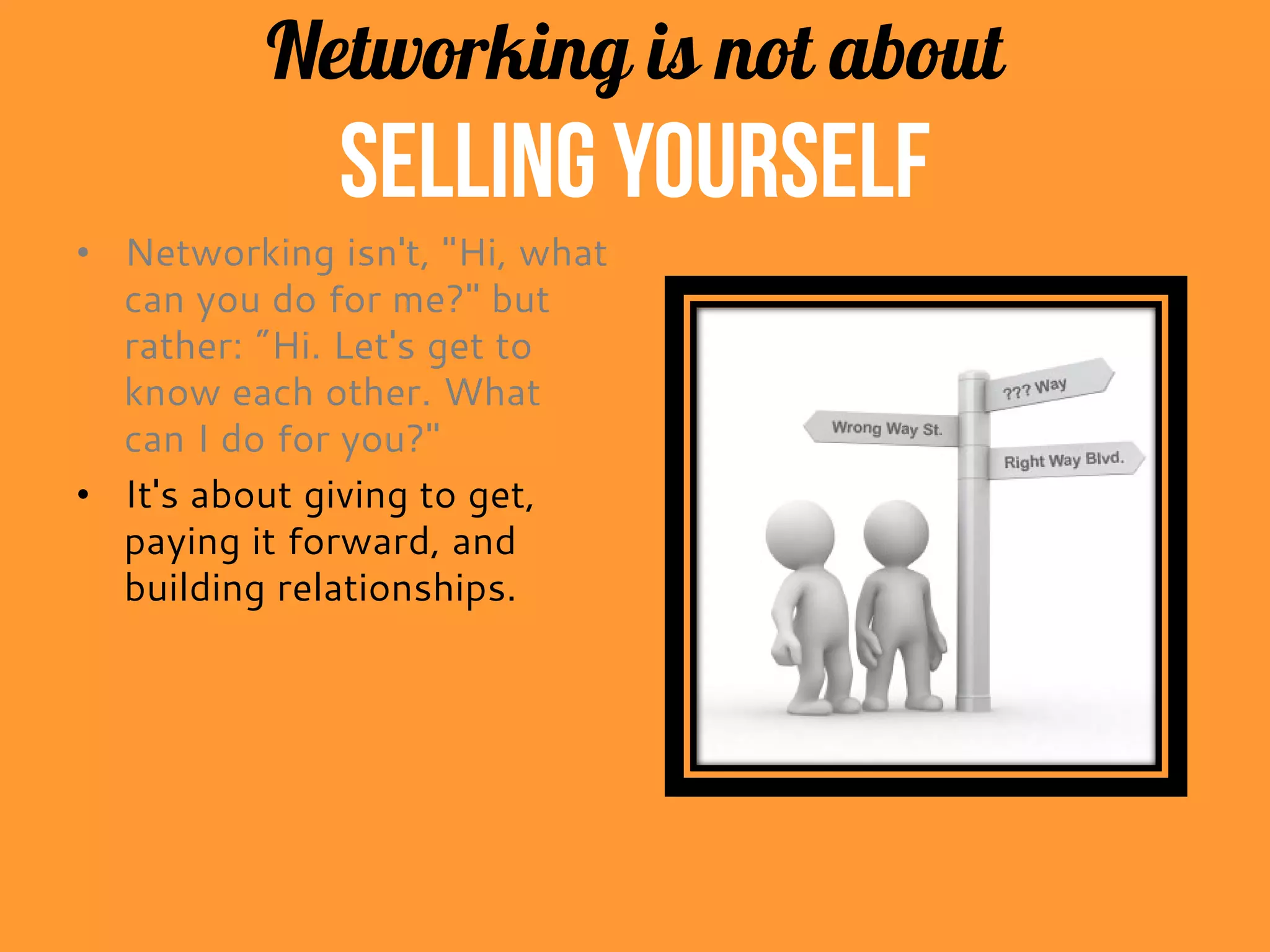 Networking is not about
selling yourself
• Networking isn't, "Hi, what
can you do for me?" but
rather: "Hi. Let's get to
know each other. What
can I do for you?"
• It's about giving to get,
paying it forward, and
building relationships.
 