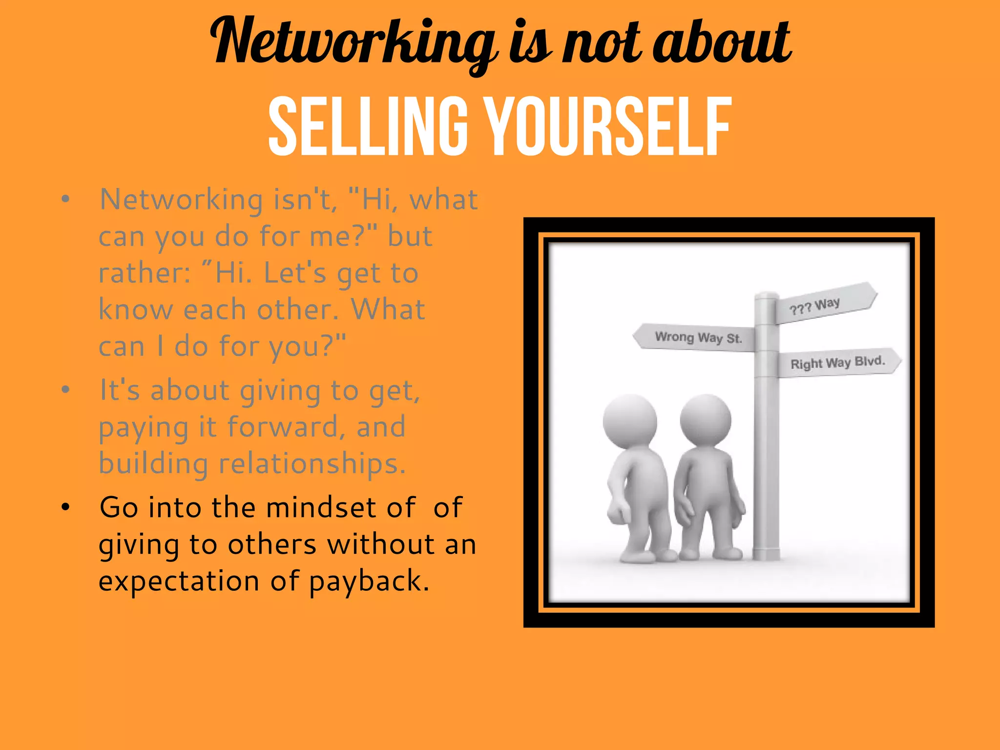 Networking is not about
selling yourself
• Networking isn't, "Hi, what
can you do for me?" but
rather: "Hi. Let's get to
know each other. What
can I do for you?"
• It's about giving to get,
paying it forward, and
building relationships.
• Get into the mindset of
giving to others without an
expectation of payback.
 
