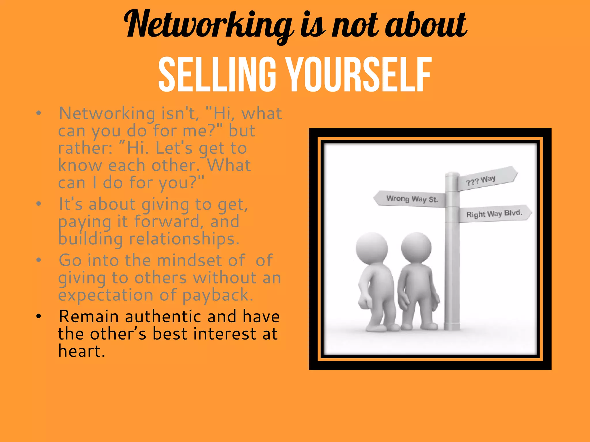 Networking is not about
selling yourself
• Networking isn't, "Hi, what
can you do for me?" but
rather: "Hi. Let's get to
know each other. What
can I do for you?"
• It's about giving to get,
paying it forward, and
building relationships.
• Get into the mindset of
giving to others without an
expectation of payback.
• Remain authentic and have
the other person’s best
interest at heart.
 